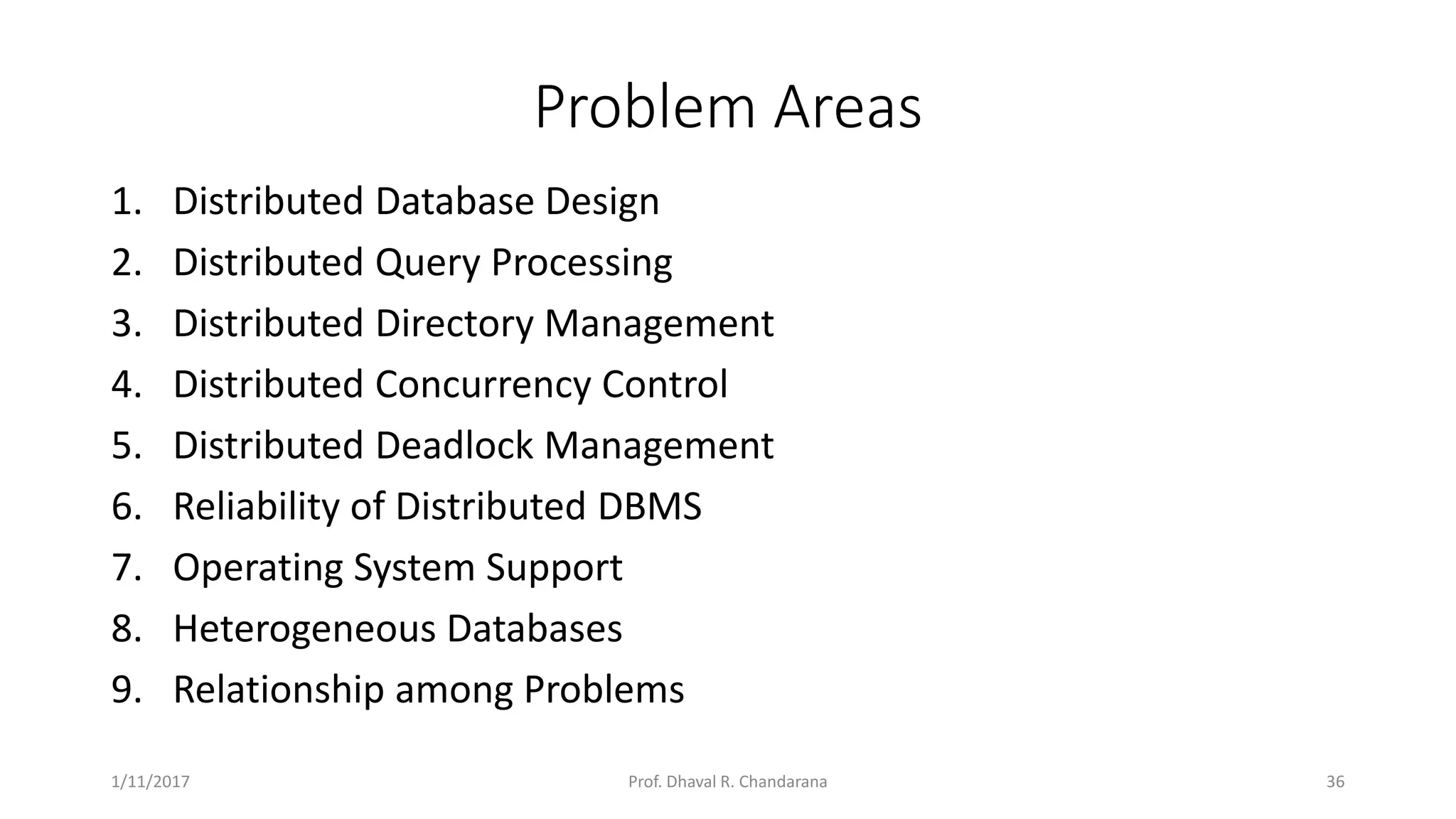 Problem Areas 1. Distributed Database Design 2. Distributed Query Processing 3. Distributed Directory Management 4. Distributed Concurrency Control 5. Distributed Deadlock Management 6. Reliability of Distributed DBMS 7. Operating System Support 8. Heterogeneous Databases 9. Relationship among Problems 1/11/2017 36Prof. Dhaval R. Chandarana 