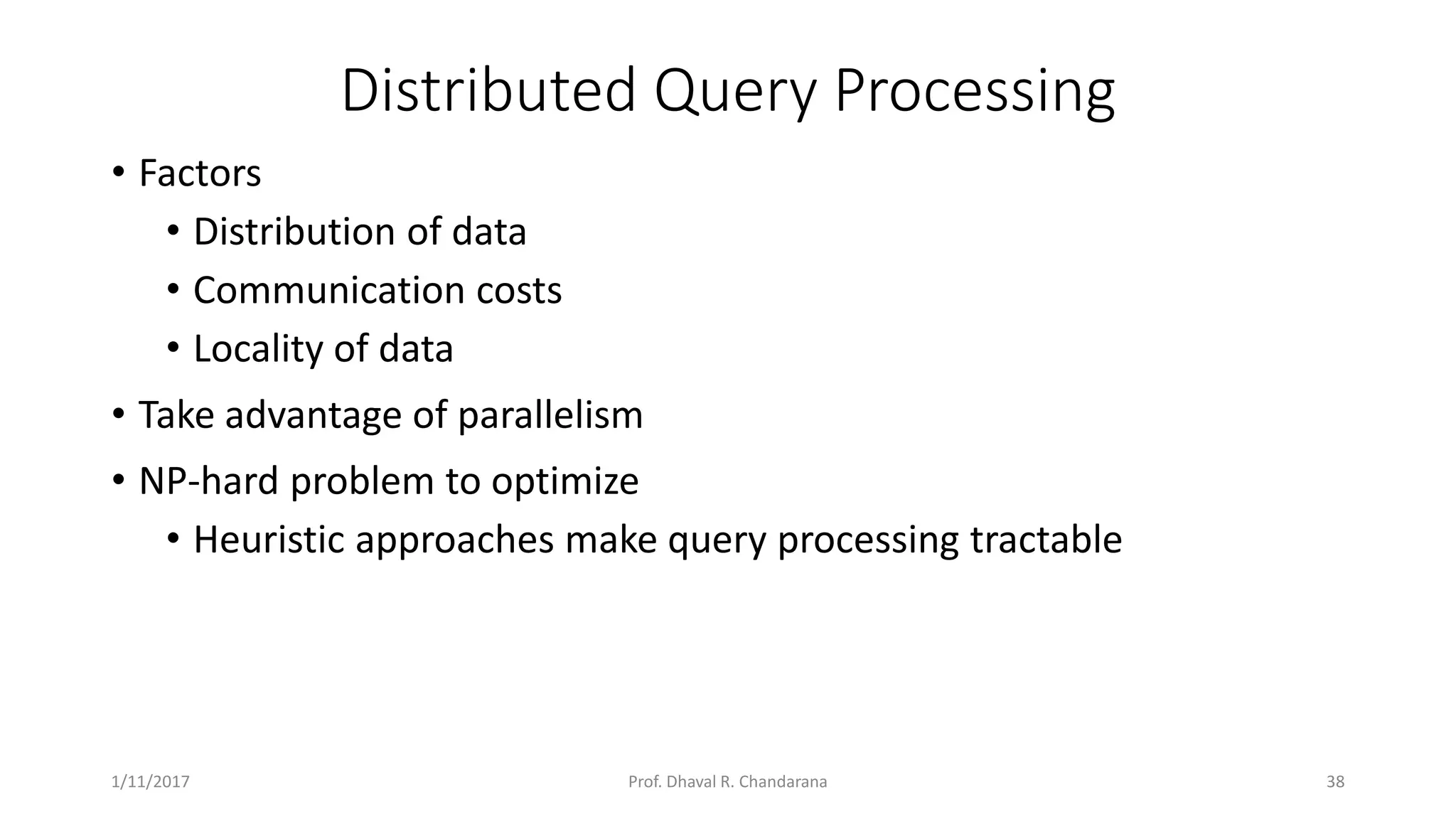 Distributed Query Processing • Factors • Distribution of data • Communication costs • Locality of data • Take advantage of parallelism • NP-hard problem to optimize • Heuristic approaches make query processing tractable 1/11/2017 38Prof. Dhaval R. Chandarana 