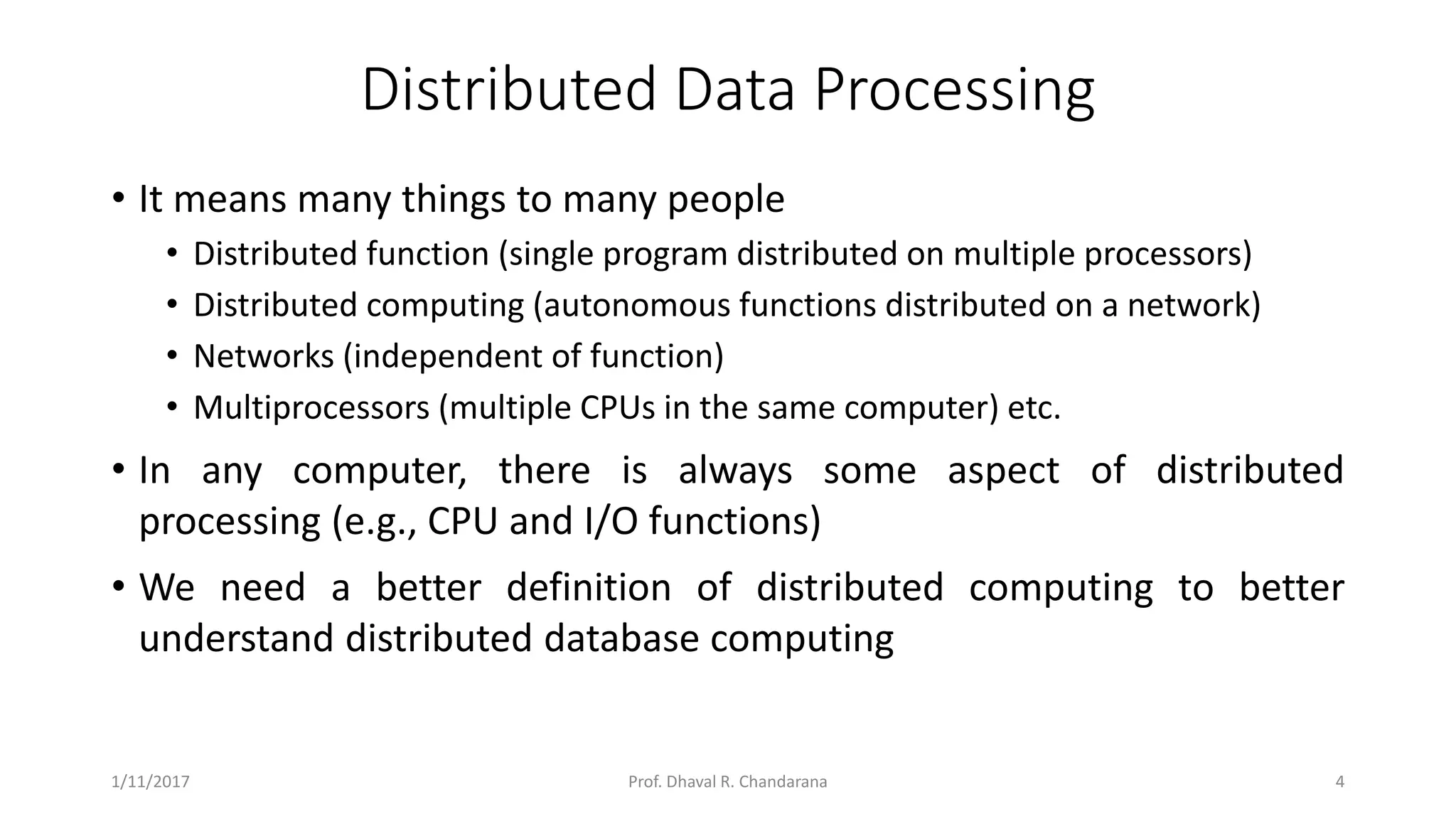 Distributed Data Processing • It means many things to many people • Distributed function (single program distributed on multiple processors) • Distributed computing (autonomous functions distributed on a network) • Networks (independent of function) • Multiprocessors (multiple CPUs in the same computer) etc. • In any computer, there is always some aspect of distributed processing (e.g., CPU and I/O functions) • We need a better definition of distributed computing to better understand distributed database computing 1/11/2017 4Prof. Dhaval R. Chandarana 