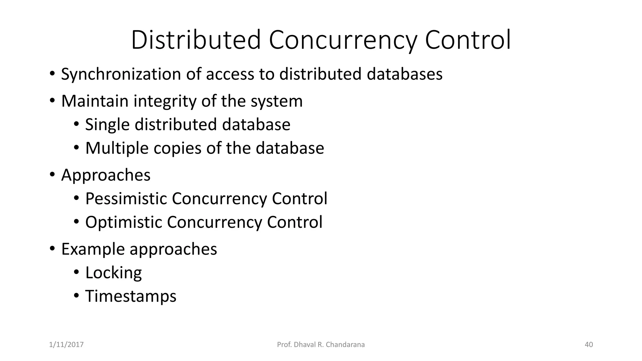 Distributed Concurrency Control • Synchronization of access to distributed databases • Maintain integrity of the system • Single distributed database • Multiple copies of the database • Approaches • Pessimistic Concurrency Control • Optimistic Concurrency Control • Example approaches • Locking • Timestamps 1/11/2017 40Prof. Dhaval R. Chandarana 