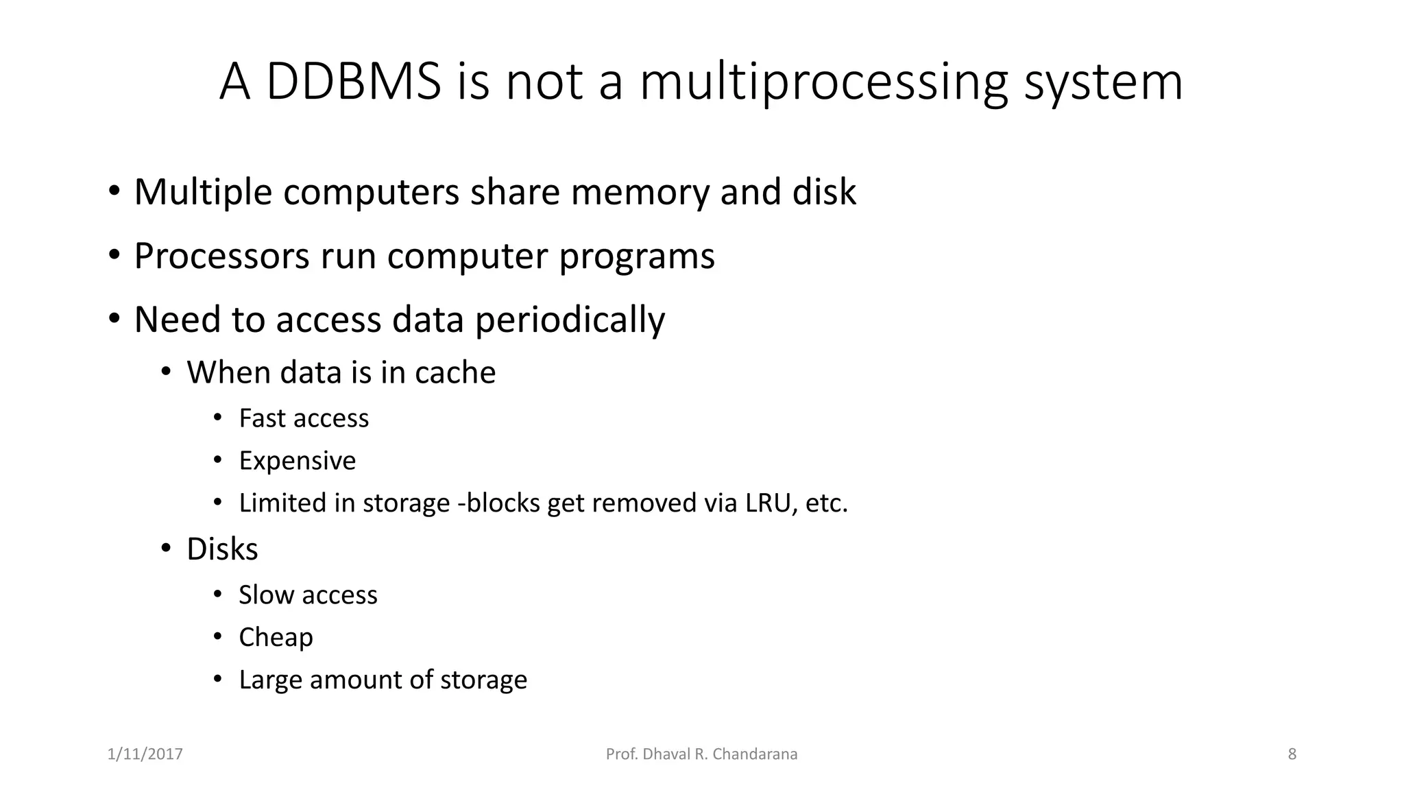 A DDBMS is not a multiprocessing system • Multiple computers share memory and disk • Processors run computer programs • Need to access data periodically • When data is in cache • Fast access • Expensive • Limited in storage -blocks get removed via LRU, etc. • Disks • Slow access • Cheap • Large amount of storage 1/11/2017 8Prof. Dhaval R. Chandarana 