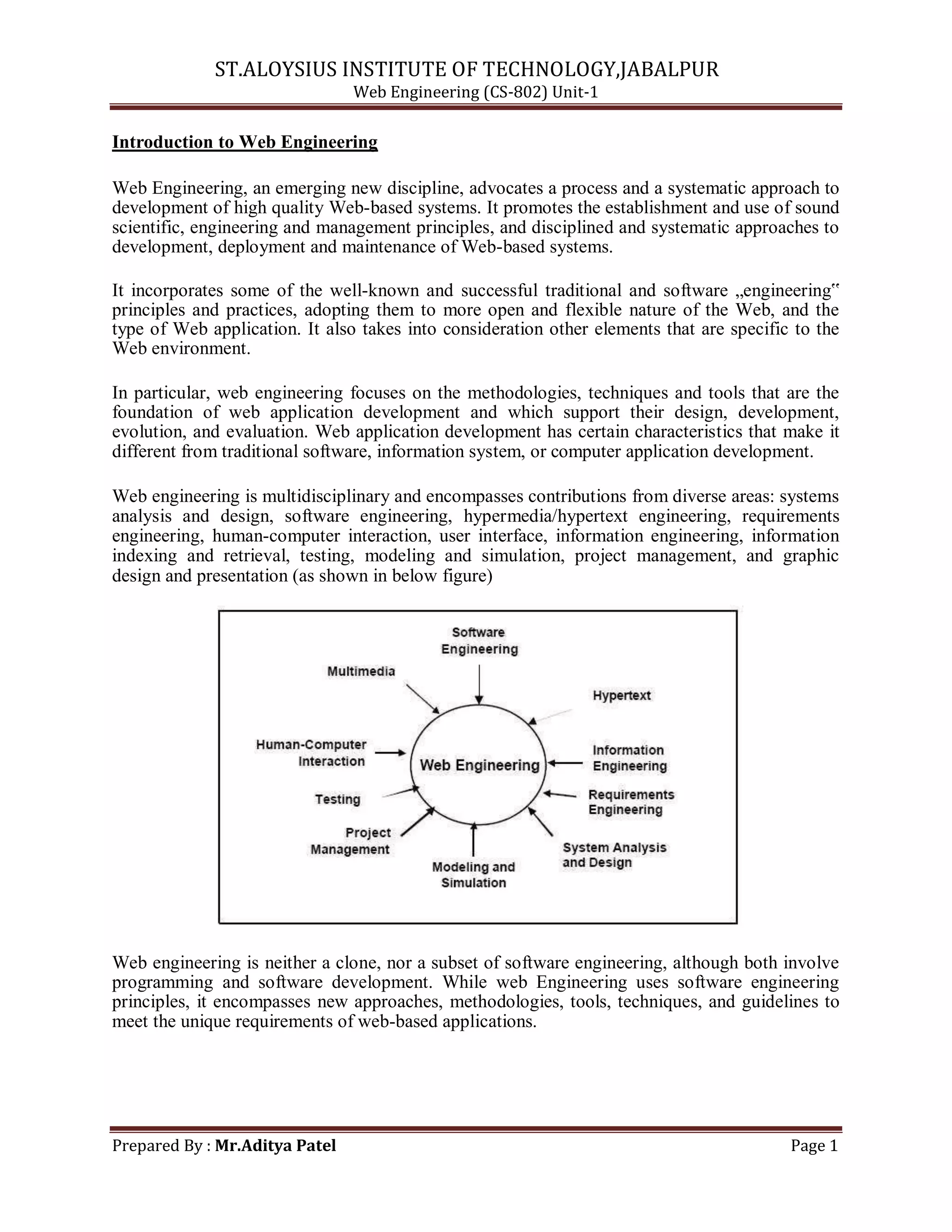 ST.ALOYSIUS INSTITUTE OF TECHNOLOGY,JABALPUR
Web Engineering (CS-802) Unit-1
Introduction to Web Engineering
Web Engineering, an emerging new discipline, advocates a process and a systematic approach to
development of high quality Web-based systems. It promotes the establishment and use of sound
scientific, engineering and management principles, and disciplined and systematic approaches to
development, deployment and maintenance of Web-based systems.
It incorporates some of the well-known and successful traditional and software „engineering‟
principles and practices, adopting them to more open and flexible nature of the Web, and the
type of Web application. It also takes into consideration other elements that are specific to the
Web environment.
In particular, web engineering focuses on the methodologies, techniques and tools that are the
foundation of web application development and which support their design, development,
evolution, and evaluation. Web application development has certain characteristics that make it
different from traditional software, information system, or computer application development.
Web engineering is multidisciplinary and encompasses contributions from diverse areas: systems
analysis and design, software engineering, hypermedia/hypertext engineering, requirements
engineering, human-computer interaction, user interface, information engineering, information
indexing and retrieval, testing, modeling and simulation, project management, and graphic
design and presentation (as shown in below figure)
Web engineering is neither a clone, nor a subset of software engineering, although both involve
programming and software development. While web Engineering uses software engineering
principles, it encompasses new approaches, methodologies, tools, techniques, and guidelines to
meet the unique requirements of web-based applications.
Prepared By : Mr.Aditya Patel Page 1
 