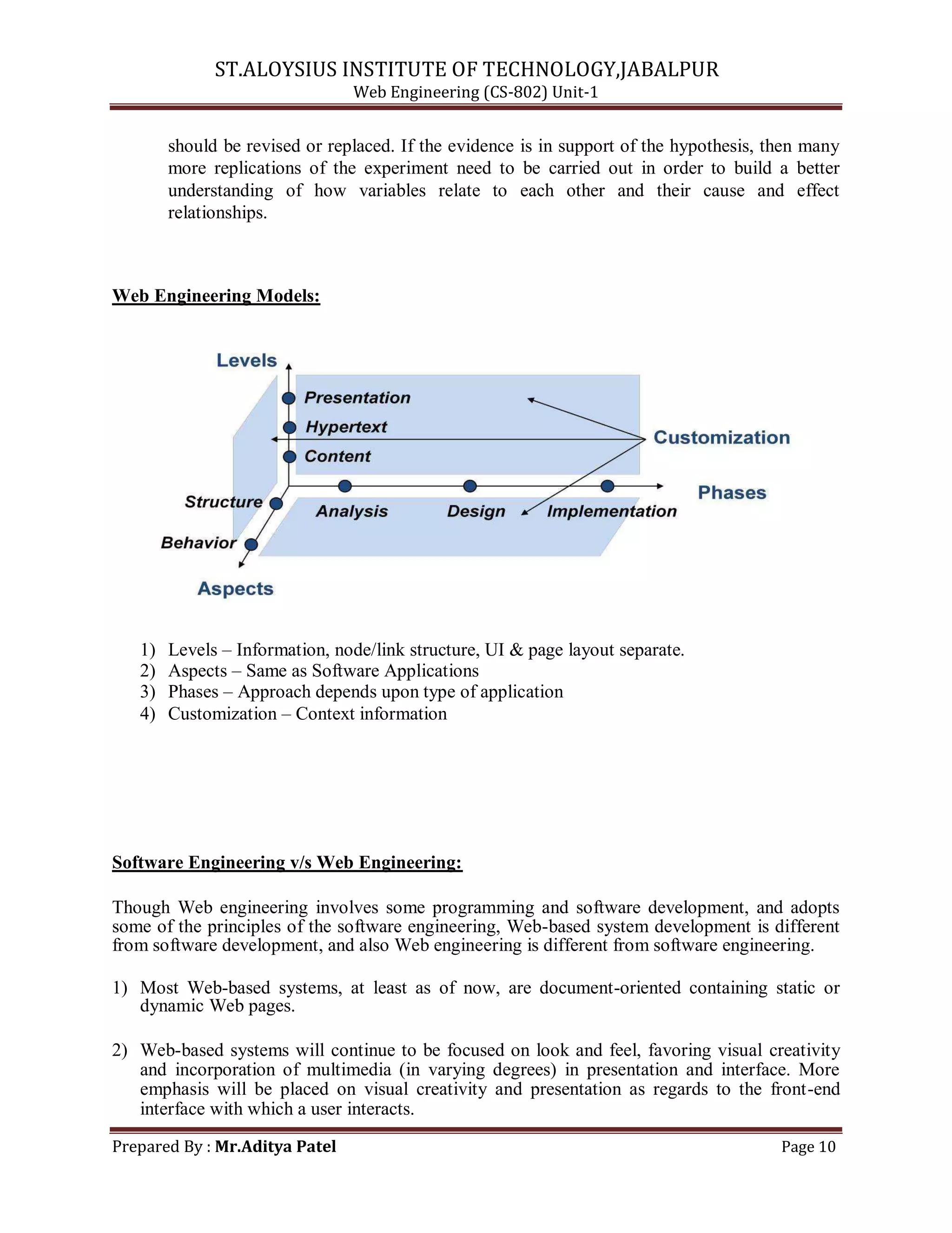 ST.ALOYSIUS INSTITUTE OF TECHNOLOGY,JABALPUR
Web Engineering (CS-802) Unit-1
should be revised or replaced. If the evidence is in support of the hypothesis, then many
more replications of the experiment need to be carried out in order to build a better
understanding of how variables relate to each other and their cause and effect
relationships.
Web Engineering Models:
1) Levels – Information, node/link structure, UI & page layout separate.
2) Aspects – Same as Software Applications
3) Phases – Approach depends upon type of application
4) Customization – Context information
Software Engineering v/s Web Engineering:
Though Web engineering involves some programming and software development, and adopts
some of the principles of the software engineering, Web-based system development is different
from software development, and also Web engineering is different from software engineering.
1) Most Web-based systems, at least as of now, are document-oriented containing static or
dynamic Web pages.
2) Web-based systems will continue to be focused on look and feel, favoring visual creativity
and incorporation of multimedia (in varying degrees) in presentation and interface. More
emphasis will be placed on visual creativity and presentation as regards to the front-end
interface with which a user interacts.
Prepared By : Mr.Aditya Patel Page 10
 