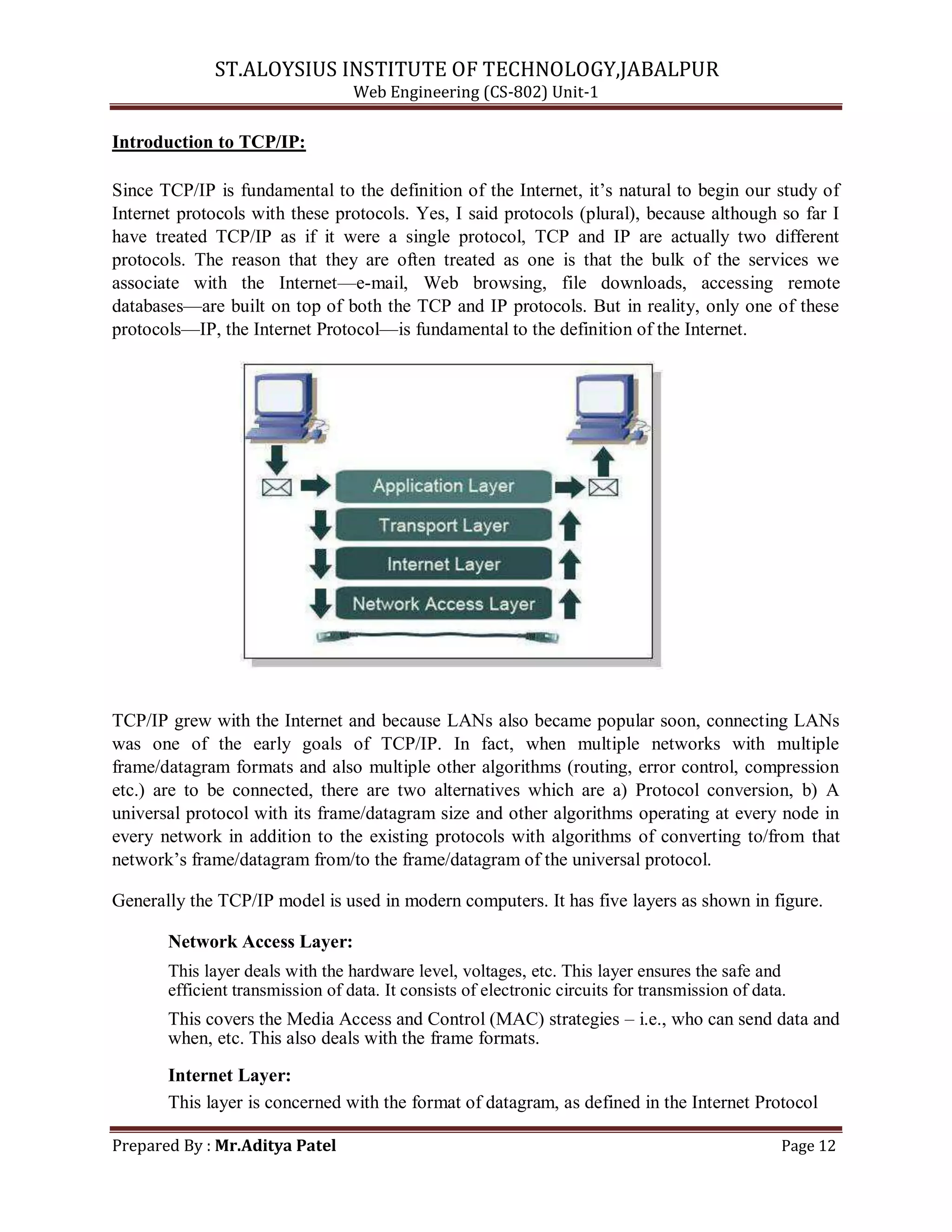 ST.ALOYSIUS INSTITUTE OF TECHNOLOGY,JABALPUR
Web Engineering (CS-802) Unit-1
Introduction to TCP/IP:
Since TCP/IP is fundamental to the definition of the Internet, it‘s natural to begin our study of
Internet protocols with these protocols. Yes, I said protocols (plural), because although so far I
have treated TCP/IP as if it were a single protocol, TCP and IP are actually two different
protocols. The reason that they are often treated as one is that the bulk of the services we
associate with the Internet—e-mail, Web browsing, file downloads, accessing remote
databases—are built on top of both the TCP and IP protocols. But in reality, only one of these
protocols—IP, the Internet Protocol—is fundamental to the definition of the Internet.
TCP/IP grew with the Internet and because LANs also became popular soon, connecting LANs
was one of the early goals of TCP/IP. In fact, when multiple networks with multiple
frame/datagram formats and also multiple other algorithms (routing, error control, compression
etc.) are to be connected, there are two alternatives which are a) Protocol conversion, b) A
universal protocol with its frame/datagram size and other algorithms operating at every node in
every network in addition to the existing protocols with algorithms of converting to/from that
network‘s frame/datagram from/to the frame/datagram of the universal protocol.
Generally the TCP/IP model is used in modern computers. It has five layers as shown in figure.
Network Access Layer:
This layer deals with the hardware level, voltages, etc. This layer ensures the safe and
efficient transmission of data. It consists of electronic circuits for transmission of data.
This covers the Media Access and Control (MAC) strategies – i.e., who can send data and
when, etc. This also deals with the frame formats.
Internet Layer:
This layer is concerned with the format of datagram, as defined in the Internet Protocol
Prepared By : Mr.Aditya Patel Page 12
 