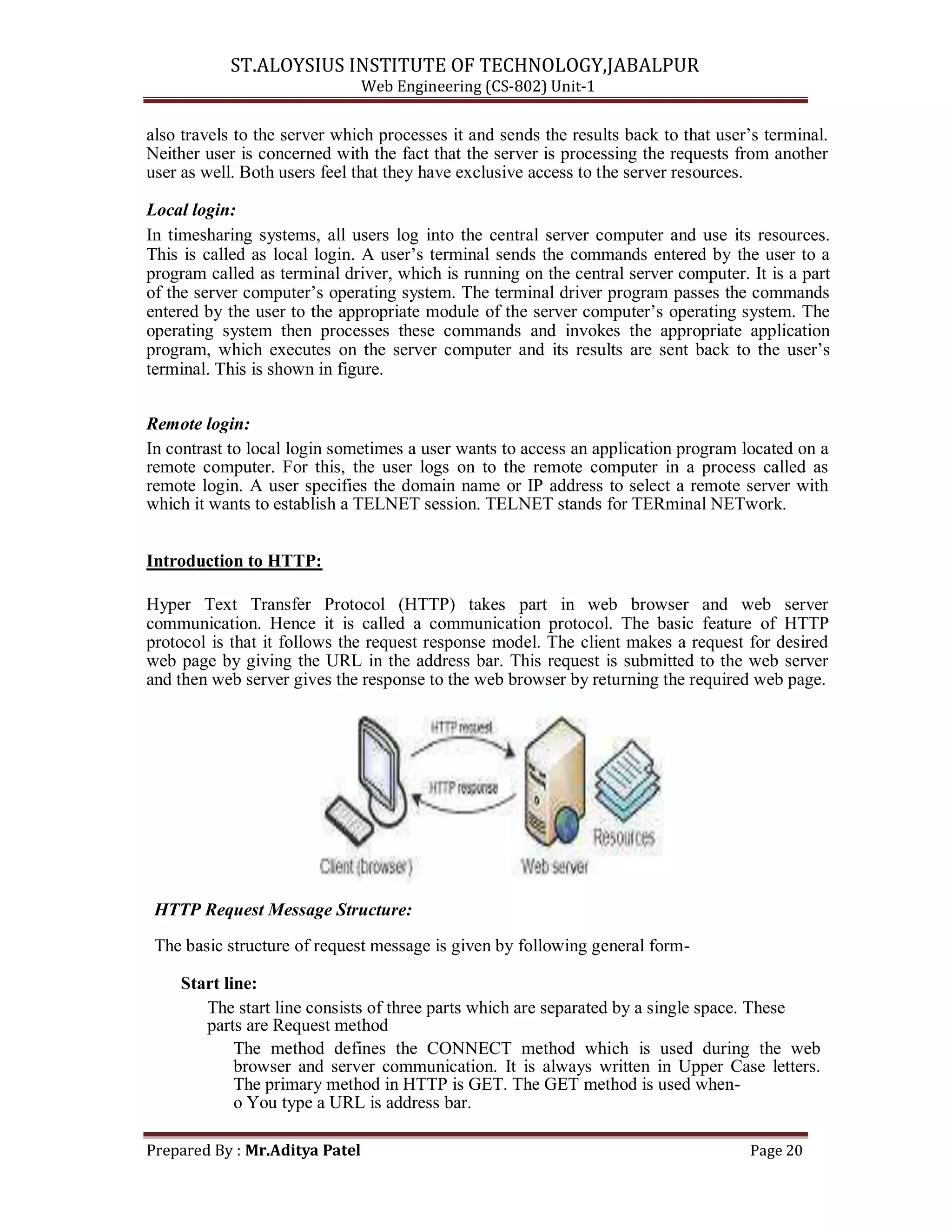 ST.ALOYSIUS INSTITUTE OF TECHNOLOGY,JABALPUR
Web Engineering (CS-802) Unit-1
also travels to the server which processes it and sends the results back to that user‘s terminal.
Neither user is concerned with the fact that the server is processing the requests from another
user as well. Both users feel that they have exclusive access to the server resources.
Local login:
In timesharing systems, all users log into the central server computer and use its resources.
This is called as local login. A user‘s terminal sends the commands entered by the user to a
program called as terminal driver, which is running on the central server computer. It is a part
of the server computer‘s operating system. The terminal driver program passes the commands
entered by the user to the appropriate module of the server computer‘s operating system. The
operating system then processes these commands and invokes the appropriate application
program, which executes on the server computer and its results are sent back to the user‘s
terminal. This is shown in figure.
Remote login:
In contrast to local login sometimes a user wants to access an application program located on a
remote computer. For this, the user logs on to the remote computer in a process called as
remote login. A user specifies the domain name or IP address to select a remote server with
which it wants to establish a TELNET session. TELNET stands for TERminal NETwork.
Introduction to HTTP:
Hyper Text Transfer Protocol (HTTP) takes part in web browser and web server
communication. Hence it is called a communication protocol. The basic feature of HTTP
protocol is that it follows the request response model. The client makes a request for desired
web page by giving the URL in the address bar. This request is submitted to the web server
and then web server gives the response to the web browser by returning the required web page.
HTTP Request Message Structure:
The basic structure of request message is given by following general form-
Start line:
The start line consists of three parts which are separated by a single space. These
parts are Request method
The method defines the CONNECT method which is used during the web
browser and server communication. It is always written in Upper Case letters.
The primary method in HTTP is GET. The GET method is used when-
o You type a URL is address bar.
Prepared By : Mr.Aditya Patel Page 20
 