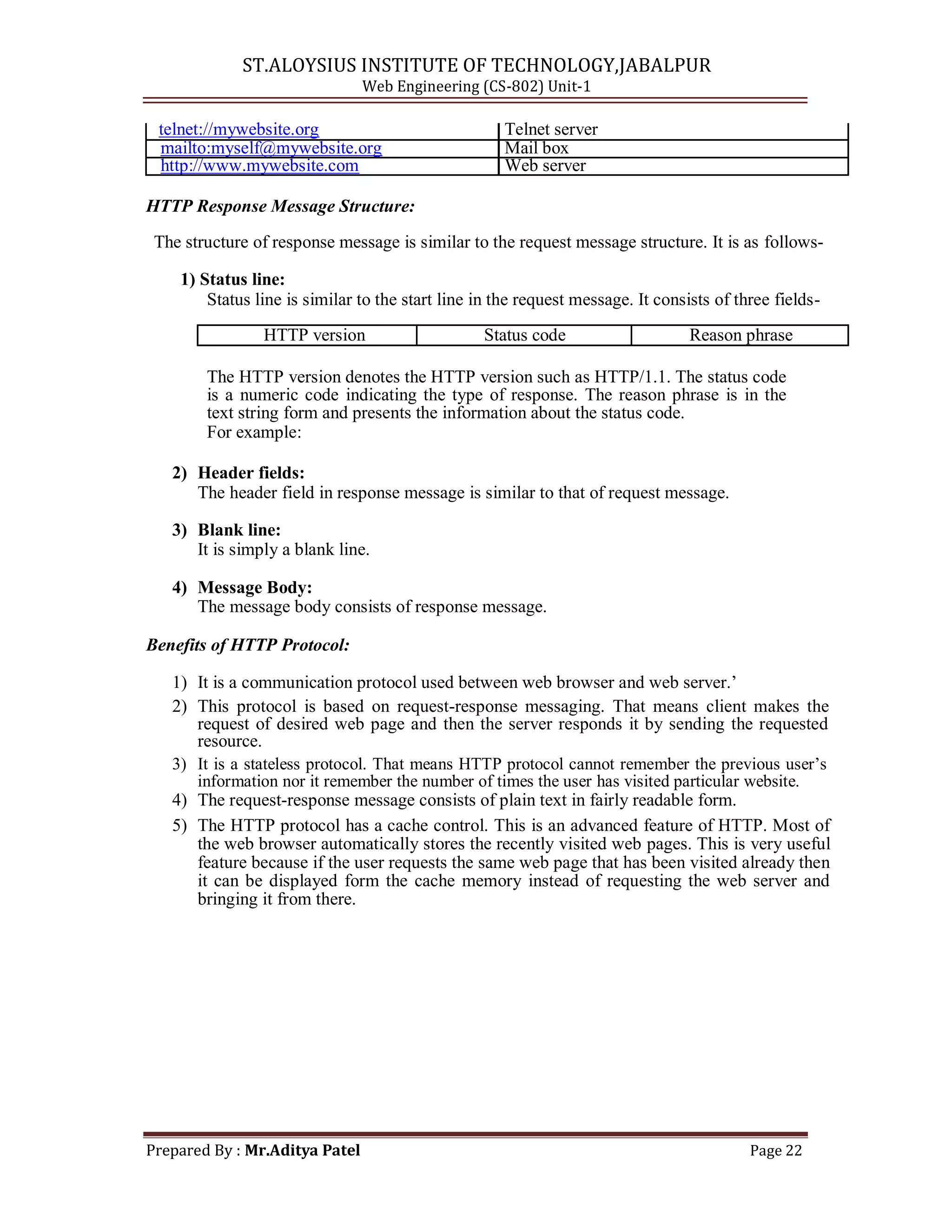 ST.ALOYSIUS INSTITUTE OF TECHNOLOGY,JABALPUR
Web Engineering (CS-802) Unit-1
telnet://mywebsite.org Telnet server
mailto:myself@mywebsite.org Mail box
http://www.mywebsite.com Web server
HTTP Response Message Structure:
The structure of response message is similar to the request message structure. It is as follows-
1) Status line:
Status line is similar to the start line in the request message. It consists of three fields-
HTTP version Status code Reason phrase
The HTTP version denotes the HTTP version such as HTTP/1.1. The status code
is a numeric code indicating the type of response. The reason phrase is in the
text string form and presents the information about the status code.
For example:
2) Header fields:
The header field in response message is similar to that of request message.
3) Blank line:
It is simply a blank line.
4) Message Body:
The message body consists of response message.
Benefits of HTTP Protocol:
1) It is a communication protocol used between web browser and web server.‘
2) This protocol is based on request-response messaging. That means client makes the
request of desired web page and then the server responds it by sending the requested
resource.
3) It is a stateless protocol. That means HTTP protocol cannot remember the previous user‘s
information nor it remember the number of times the user has visited particular website.
4) The request-response message consists of plain text in fairly readable form.
5) The HTTP protocol has a cache control. This is an advanced feature of HTTP. Most of
the web browser automatically stores the recently visited web pages. This is very useful
feature because if the user requests the same web page that has been visited already then
it can be displayed form the cache memory instead of requesting the web server and
bringing it from there.
Prepared By : Mr.Aditya Patel Page 22
 