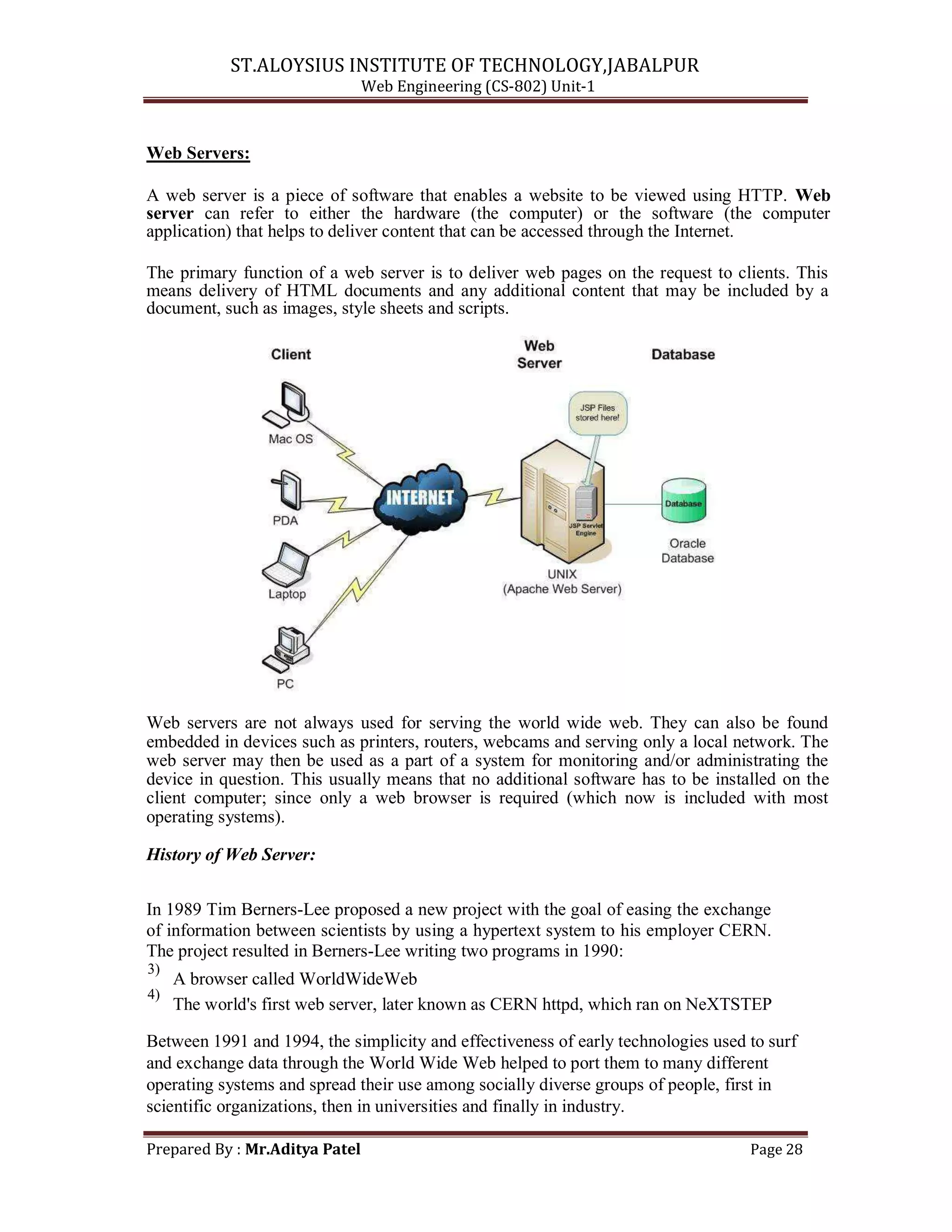 ST.ALOYSIUS INSTITUTE OF TECHNOLOGY,JABALPUR
Web Engineering (CS-802) Unit-1
Web Servers:
A web server is a piece of software that enables a website to be viewed using HTTP. Web
server can refer to either the hardware (the computer) or the software (the computer
application) that helps to deliver content that can be accessed through the Internet.
The primary function of a web server is to deliver web pages on the request to clients. This
means delivery of HTML documents and any additional content that may be included by a
document, such as images, style sheets and scripts.
Web servers are not always used for serving the world wide web. They can also be found
embedded in devices such as printers, routers, webcams and serving only a local network. The
web server may then be used as a part of a system for monitoring and/or administrating the
device in question. This usually means that no additional software has to be installed on the
client computer; since only a web browser is required (which now is included with most
operating systems).
History of Web Server:
In 1989 Tim Berners-Lee proposed a new project with the goal of easing the exchange
of information between scientists by using a hypertext system to his employer CERN.
The project resulted in Berners-Lee writing two programs in 1990:
3)
A browser called WorldWideWeb
4)
The world's first web server, later known as CERN httpd, which ran on NeXTSTEP
Between 1991 and 1994, the simplicity and effectiveness of early technologies used to surf
and exchange data through the World Wide Web helped to port them to many different
operating systems and spread their use among socially diverse groups of people, first in
scientific organizations, then in universities and finally in industry.
Prepared By : Mr.Aditya Patel Page 28
 