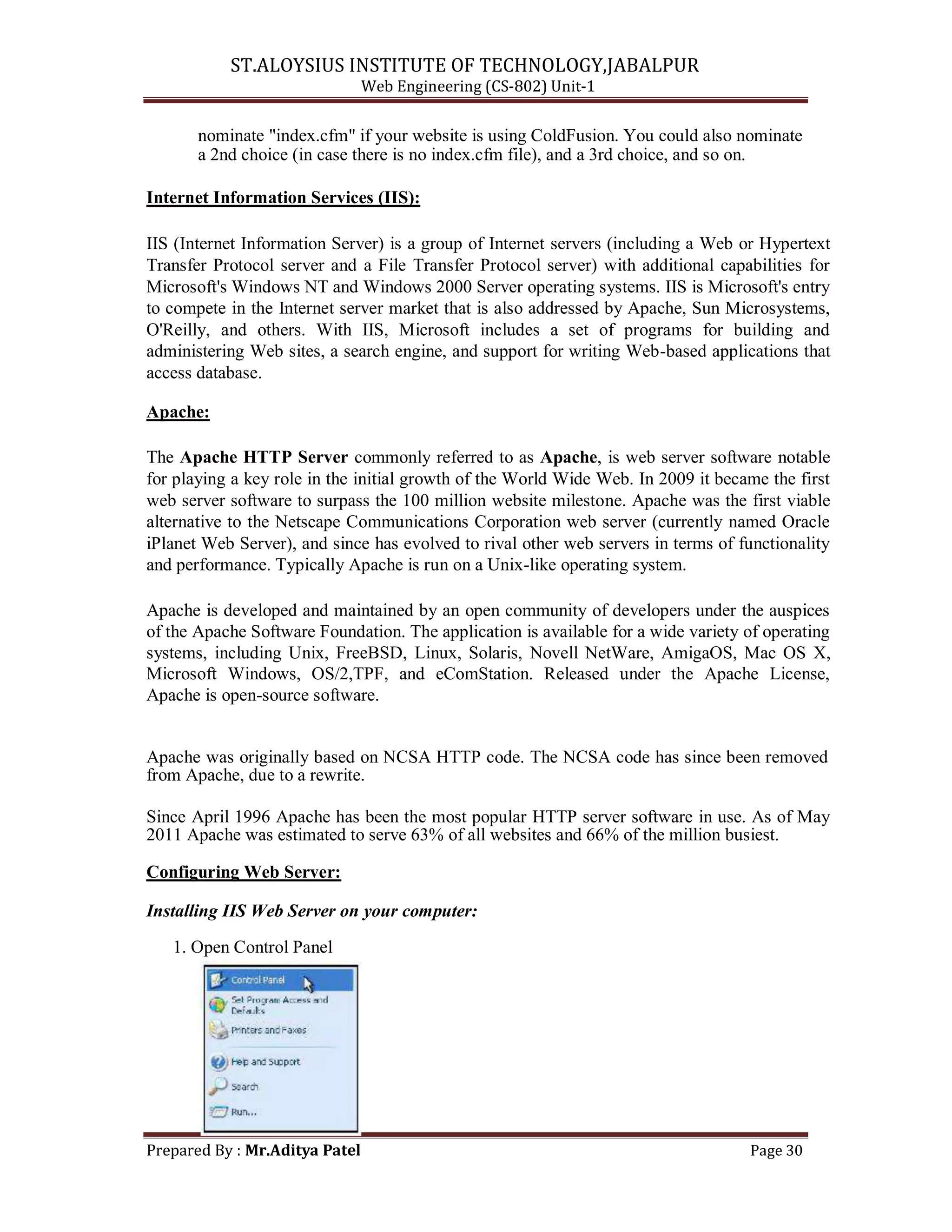 ST.ALOYSIUS INSTITUTE OF TECHNOLOGY,JABALPUR
Web Engineering (CS-802) Unit-1
nominate "index.cfm" if your website is using ColdFusion. You could also nominate
a 2nd choice (in case there is no index.cfm file), and a 3rd choice, and so on.
Internet Information Services (IIS):
IIS (Internet Information Server) is a group of Internet servers (including a Web or Hypertext
Transfer Protocol server and a File Transfer Protocol server) with additional capabilities for
Microsoft's Windows NT and Windows 2000 Server operating systems. IIS is Microsoft's entry
to compete in the Internet server market that is also addressed by Apache, Sun Microsystems,
O'Reilly, and others. With IIS, Microsoft includes a set of programs for building and
administering Web sites, a search engine, and support for writing Web-based applications that
access database.
Apache:
The Apache HTTP Server commonly referred to as Apache, is web server software notable
for playing a key role in the initial growth of the World Wide Web. In 2009 it became the first
web server software to surpass the 100 million website milestone. Apache was the first viable
alternative to the Netscape Communications Corporation web server (currently named Oracle
iPlanet Web Server), and since has evolved to rival other web servers in terms of functionality
and performance. Typically Apache is run on a Unix-like operating system.
Apache is developed and maintained by an open community of developers under the auspices
of the Apache Software Foundation. The application is available for a wide variety of operating
systems, including Unix, FreeBSD, Linux, Solaris, Novell NetWare, AmigaOS, Mac OS X,
Microsoft Windows, OS/2,TPF, and eComStation. Released under the Apache License,
Apache is open-source software.
Apache was originally based on NCSA HTTP code. The NCSA code has since been removed
from Apache, due to a rewrite.
Since April 1996 Apache has been the most popular HTTP server software in use. As of May
2011 Apache was estimated to serve 63% of all websites and 66% of the million busiest.
Configuring Web Server:
Installing IIS Web Server on your computer:
1. Open Control Panel
Prepared By : Mr.Aditya Patel Page 30
 