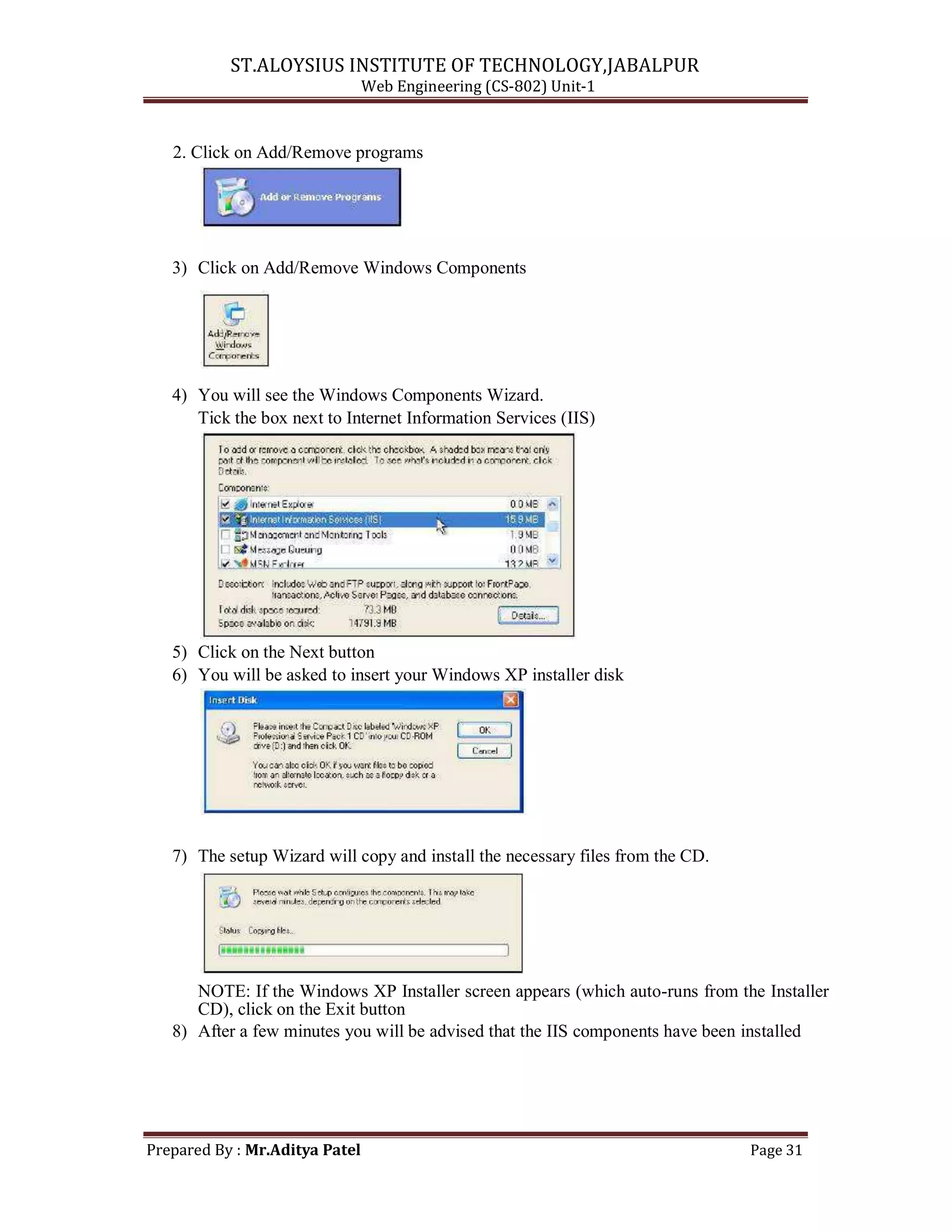 ST.ALOYSIUS INSTITUTE OF TECHNOLOGY,JABALPUR
Web Engineering (CS-802) Unit-1
2. Click on Add/Remove programs
3) Click on Add/Remove Windows Components
4) You will see the Windows Components Wizard.
Tick the box next to Internet Information Services (IIS)
5) Click on the Next button
6) You will be asked to insert your Windows XP installer disk
7) The setup Wizard will copy and install the necessary files from the CD.
NOTE: If the Windows XP Installer screen appears (which auto-runs from the Installer
CD), click on the Exit button
8) After a few minutes you will be advised that the IIS components have been installed
Prepared By : Mr.Aditya Patel Page 31
 