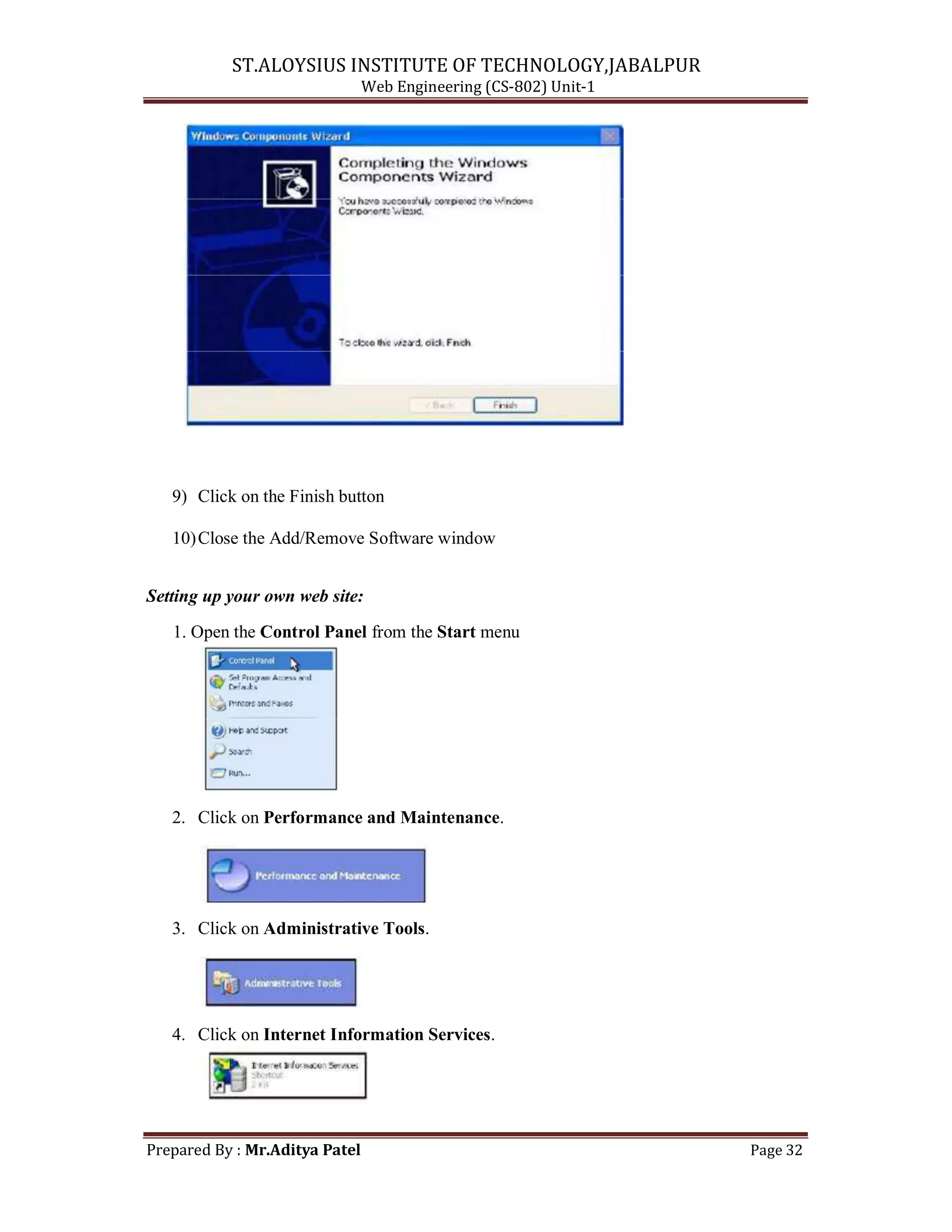 ST.ALOYSIUS INSTITUTE OF TECHNOLOGY,JABALPUR
Web Engineering (CS-802) Unit-1
9) Click on the Finish button
10)Close the Add/Remove Software window
Setting up your own web site:
1. Open the Control Panel from the Start menu
2. Click on Performance and Maintenance.
3. Click on Administrative Tools.
4. Click on Internet Information Services.
Prepared By : Mr.Aditya Patel Page 32
 