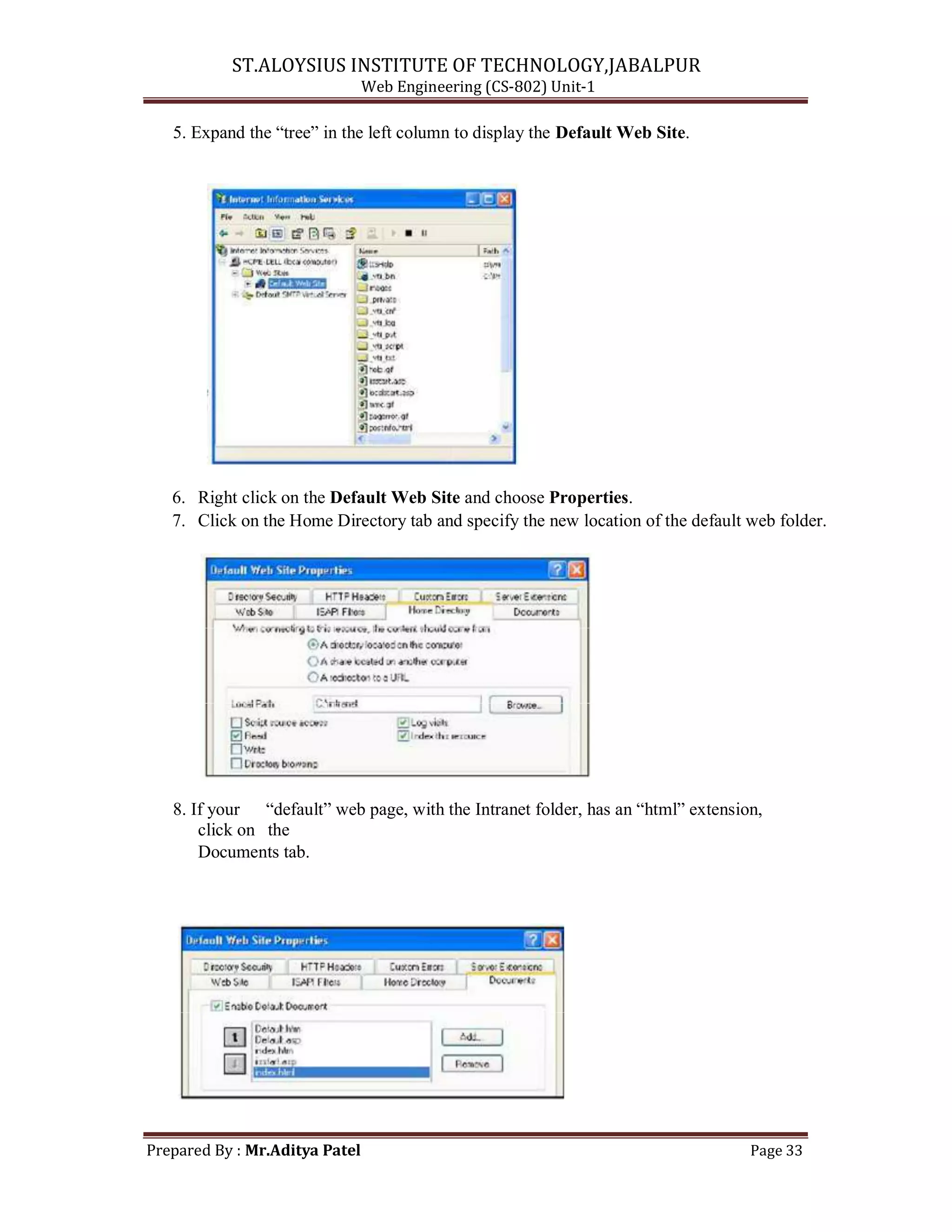 ST.ALOYSIUS INSTITUTE OF TECHNOLOGY,JABALPUR
Web Engineering (CS-802) Unit-1
5. Expand the ―tree‖ in the left column to display the Default Web Site.
6. Right click on the Default Web Site and choose Properties.
7. Click on the Home Directory tab and specify the new location of the default web folder.
8. If your ―default‖ web page, with the Intranet folder, has an ―html‖ extension,
click on the
Documents tab.
Prepared By : Mr.Aditya Patel Page 33
 
