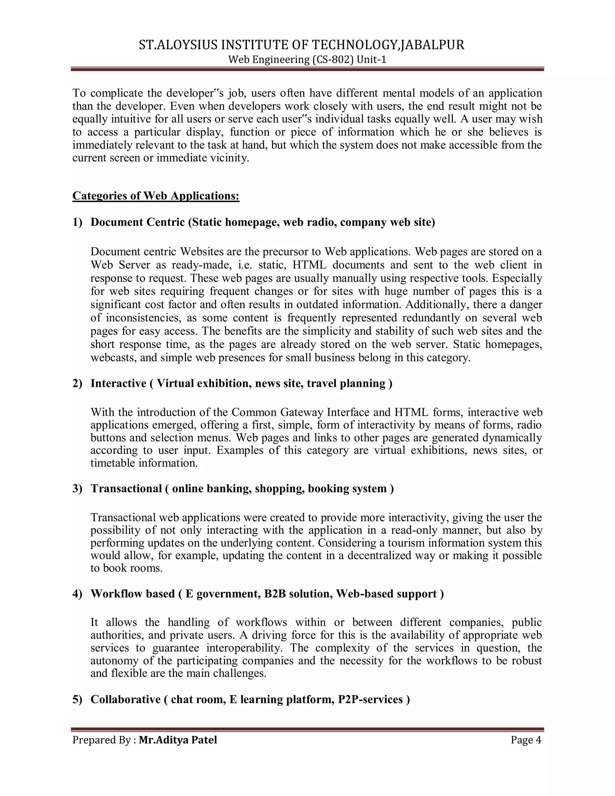 ST.ALOYSIUS INSTITUTE OF TECHNOLOGY,JABALPUR
Web Engineering (CS-802) Unit-1
To complicate the developer‟s job, users often have different mental models of an application
than the developer. Even when developers work closely with users, the end result might not be
equally intuitive for all users or serve each user‟s individual tasks equally well. A user may wish
to access a particular display, function or piece of information which he or she believes is
immediately relevant to the task at hand, but which the system does not make accessible from the
current screen or immediate vicinity.
Categories of Web Applications:
1) Document Centric (Static homepage, web radio, company web site)
Document centric Websites are the precursor to Web applications. Web pages are stored on a
Web Server as ready-made, i.e. static, HTML documents and sent to the web client in
response to request. These web pages are usually manually using respective tools. Especially
for web sites requiring frequent changes or for sites with huge number of pages this is a
significant cost factor and often results in outdated information. Additionally, there a danger
of inconsistencies, as some content is frequently represented redundantly on several web
pages for easy access. The benefits are the simplicity and stability of such web sites and the
short response time, as the pages are already stored on the web server. Static homepages,
webcasts, and simple web presences for small business belong in this category.
2) Interactive ( Virtual exhibition, news site, travel planning )
With the introduction of the Common Gateway Interface and HTML forms, interactive web
applications emerged, offering a first, simple, form of interactivity by means of forms, radio
buttons and selection menus. Web pages and links to other pages are generated dynamically
according to user input. Examples of this category are virtual exhibitions, news sites, or
timetable information.
3) Transactional ( online banking, shopping, booking system )
Transactional web applications were created to provide more interactivity, giving the user the
possibility of not only interacting with the application in a read-only manner, but also by
performing updates on the underlying content. Considering a tourism information system this
would allow, for example, updating the content in a decentralized way or making it possible
to book rooms.
4) Workflow based ( E government, B2B solution, Web-based support )
It allows the handling of workflows within or between different companies, public
authorities, and private users. A driving force for this is the availability of appropriate web
services to guarantee interoperability. The complexity of the services in question, the
autonomy of the participating companies and the necessity for the workflows to be robust
and flexible are the main challenges.
5) Collaborative ( chat room, E learning platform, P2P-services )
Prepared By : Mr.Aditya Patel Page 4
 