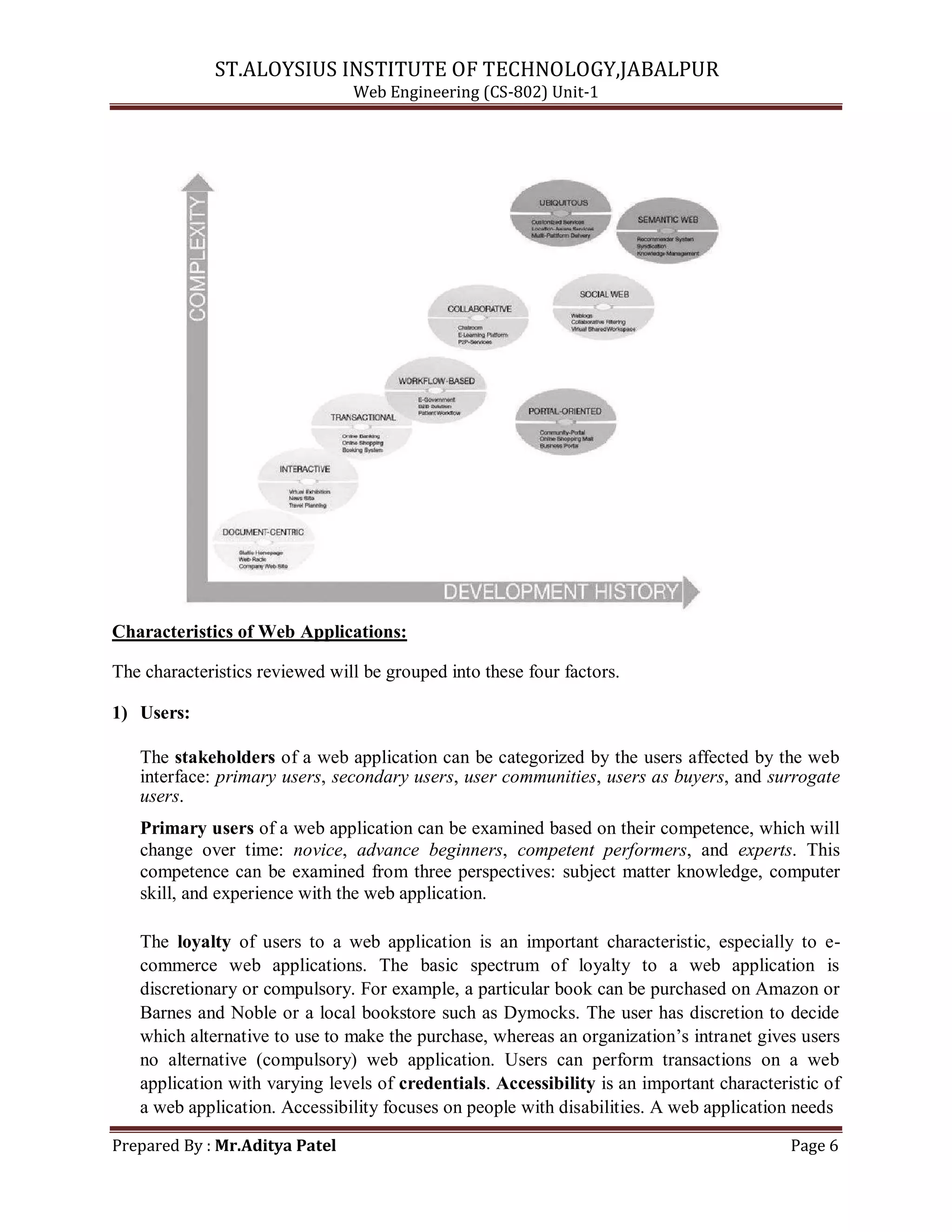 ST.ALOYSIUS INSTITUTE OF TECHNOLOGY,JABALPUR
Web Engineering (CS-802) Unit-1
Characteristics of Web Applications:
The characteristics reviewed will be grouped into these four factors.
1) Users:
The stakeholders of a web application can be categorized by the users affected by the web
interface: primary users, secondary users, user communities, users as buyers, and surrogate
users.
Primary users of a web application can be examined based on their competence, which will
change over time: novice, advance beginners, competent performers, and experts. This
competence can be examined from three perspectives: subject matter knowledge, computer
skill, and experience with the web application.
The loyalty of users to a web application is an important characteristic, especially to e-
commerce web applications. The basic spectrum of loyalty to a web application is
discretionary or compulsory. For example, a particular book can be purchased on Amazon or
Barnes and Noble or a local bookstore such as Dymocks. The user has discretion to decide
which alternative to use to make the purchase, whereas an organization‘s intranet gives users
no alternative (compulsory) web application. Users can perform transactions on a web
application with varying levels of credentials. Accessibility is an important characteristic of
a web application. Accessibility focuses on people with disabilities. A web application needs
Prepared By : Mr.Aditya Patel Page 6
 