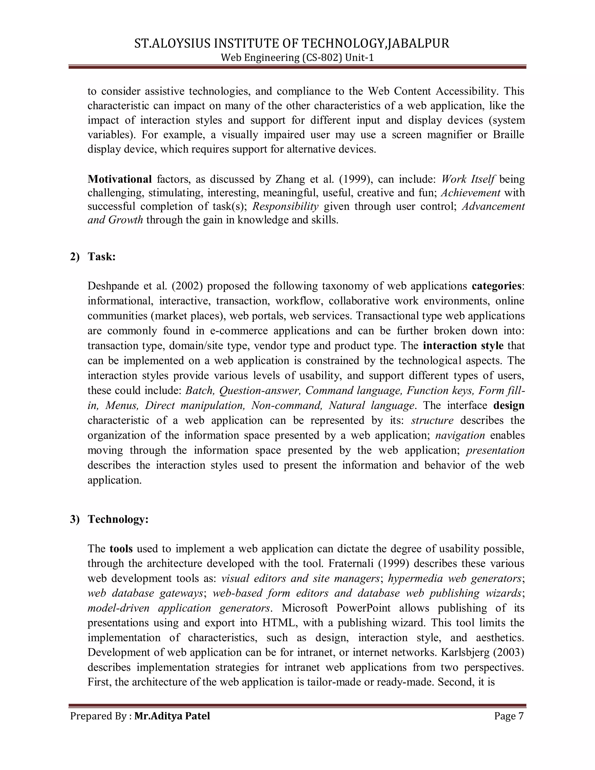 ST.ALOYSIUS INSTITUTE OF TECHNOLOGY,JABALPUR
Web Engineering (CS-802) Unit-1
to consider assistive technologies, and compliance to the Web Content Accessibility. This
characteristic can impact on many of the other characteristics of a web application, like the
impact of interaction styles and support for different input and display devices (system
variables). For example, a visually impaired user may use a screen magnifier or Braille
display device, which requires support for alternative devices.
Motivational factors, as discussed by Zhang et al. (1999), can include: Work Itself being
challenging, stimulating, interesting, meaningful, useful, creative and fun; Achievement with
successful completion of task(s); Responsibility given through user control; Advancement
and Growth through the gain in knowledge and skills.
2) Task:
Deshpande et al. (2002) proposed the following taxonomy of web applications categories:
informational, interactive, transaction, workflow, collaborative work environments, online
communities (market places), web portals, web services. Transactional type web applications
are commonly found in e-commerce applications and can be further broken down into:
transaction type, domain/site type, vendor type and product type. The interaction style that
can be implemented on a web application is constrained by the technological aspects. The
interaction styles provide various levels of usability, and support different types of users,
these could include: Batch, Question-answer, Command language, Function keys, Form fill-
in, Menus, Direct manipulation, Non-command, Natural language. The interface design
characteristic of a web application can be represented by its: structure describes the
organization of the information space presented by a web application; navigation enables
moving through the information space presented by the web application; presentation
describes the interaction styles used to present the information and behavior of the web
application.
3) Technology:
The tools used to implement a web application can dictate the degree of usability possible,
through the architecture developed with the tool. Fraternali (1999) describes these various
web development tools as: visual editors and site managers; hypermedia web generators;
web database gateways; web-based form editors and database web publishing wizards;
model-driven application generators. Microsoft PowerPoint allows publishing of its
presentations using and export into HTML, with a publishing wizard. This tool limits the
implementation of characteristics, such as design, interaction style, and aesthetics.
Development of web application can be for intranet, or internet networks. Karlsbjerg (2003)
describes implementation strategies for intranet web applications from two perspectives.
First, the architecture of the web application is tailor-made or ready-made. Second, it is
Prepared By : Mr.Aditya Patel Page 7
 