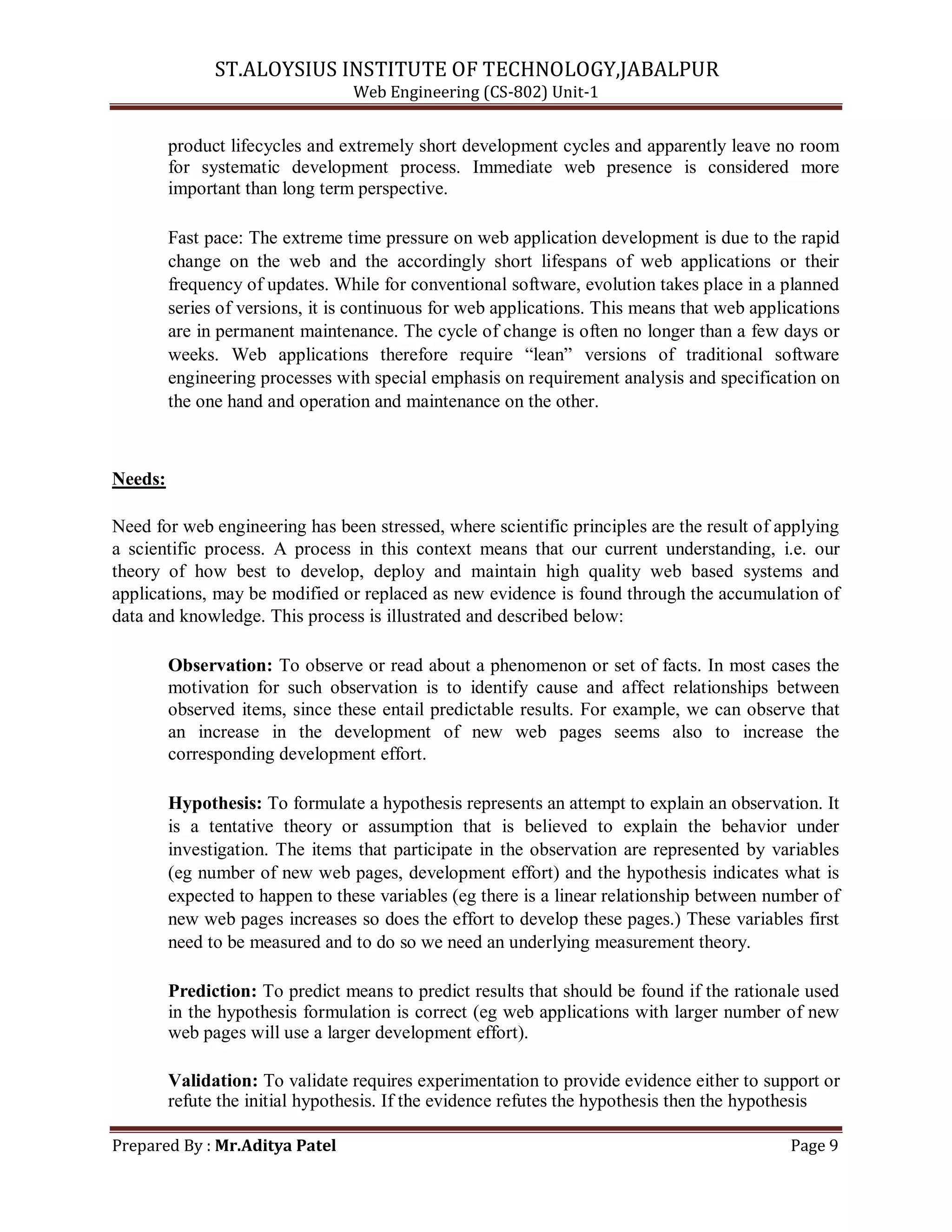 ST.ALOYSIUS INSTITUTE OF TECHNOLOGY,JABALPUR
Web Engineering (CS-802) Unit-1
product lifecycles and extremely short development cycles and apparently leave no room
for systematic development process. Immediate web presence is considered more
important than long term perspective.
Fast pace: The extreme time pressure on web application development is due to the rapid
change on the web and the accordingly short lifespans of web applications or their
frequency of updates. While for conventional software, evolution takes place in a planned
series of versions, it is continuous for web applications. This means that web applications
are in permanent maintenance. The cycle of change is often no longer than a few days or
weeks. Web applications therefore require ―lean‖ versions of traditional software
engineering processes with special emphasis on requirement analysis and specification on
the one hand and operation and maintenance on the other.
Needs:
Need for web engineering has been stressed, where scientific principles are the result of applying
a scientific process. A process in this context means that our current understanding, i.e. our
theory of how best to develop, deploy and maintain high quality web based systems and
applications, may be modified or replaced as new evidence is found through the accumulation of
data and knowledge. This process is illustrated and described below:
Observation: To observe or read about a phenomenon or set of facts. In most cases the
motivation for such observation is to identify cause and affect relationships between
observed items, since these entail predictable results. For example, we can observe that
an increase in the development of new web pages seems also to increase the
corresponding development effort.
Hypothesis: To formulate a hypothesis represents an attempt to explain an observation. It
is a tentative theory or assumption that is believed to explain the behavior under
investigation. The items that participate in the observation are represented by variables
(eg number of new web pages, development effort) and the hypothesis indicates what is
expected to happen to these variables (eg there is a linear relationship between number of
new web pages increases so does the effort to develop these pages.) These variables first
need to be measured and to do so we need an underlying measurement theory.
Prediction: To predict means to predict results that should be found if the rationale used
in the hypothesis formulation is correct (eg web applications with larger number of new
web pages will use a larger development effort).
Validation: To validate requires experimentation to provide evidence either to support or
refute the initial hypothesis. If the evidence refutes the hypothesis then the hypothesis
Prepared By : Mr.Aditya Patel Page 9
 