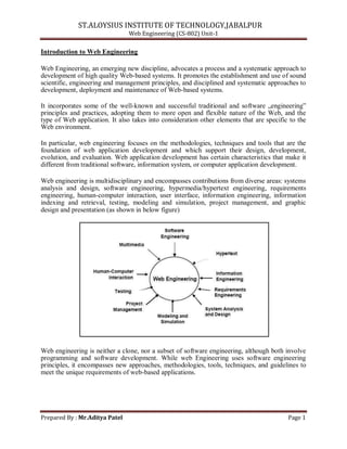 ST.ALOYSIUS INSTITUTE OF TECHNOLOGY,JABALPUR
Web Engineering (CS-802) Unit-1
Introduction to Web Engineering
Web Engineering, an emerging new discipline, advocates a process and a systematic approach to
development of high quality Web-based systems. It promotes the establishment and use of sound
scientific, engineering and management principles, and disciplined and systematic approaches to
development, deployment and maintenance of Web-based systems.
It incorporates some of the well-known and successful traditional and software „engineering‟
principles and practices, adopting them to more open and flexible nature of the Web, and the
type of Web application. It also takes into consideration other elements that are specific to the
Web environment.
In particular, web engineering focuses on the methodologies, techniques and tools that are the
foundation of web application development and which support their design, development,
evolution, and evaluation. Web application development has certain characteristics that make it
different from traditional software, information system, or computer application development.
Web engineering is multidisciplinary and encompasses contributions from diverse areas: systems
analysis and design, software engineering, hypermedia/hypertext engineering, requirements
engineering, human-computer interaction, user interface, information engineering, information
indexing and retrieval, testing, modeling and simulation, project management, and graphic
design and presentation (as shown in below figure)
Web engineering is neither a clone, nor a subset of software engineering, although both involve
programming and software development. While web Engineering uses software engineering
principles, it encompasses new approaches, methodologies, tools, techniques, and guidelines to
meet the unique requirements of web-based applications.
Prepared By : Mr.Aditya Patel Page 1
 