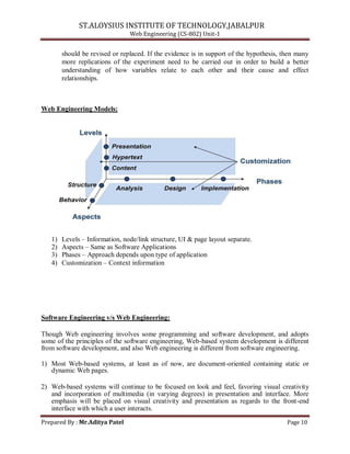 ST.ALOYSIUS INSTITUTE OF TECHNOLOGY,JABALPUR
Web Engineering (CS-802) Unit-1
should be revised or replaced. If the evidence is in support of the hypothesis, then many
more replications of the experiment need to be carried out in order to build a better
understanding of how variables relate to each other and their cause and effect
relationships.
Web Engineering Models:
1) Levels – Information, node/link structure, UI & page layout separate.
2) Aspects – Same as Software Applications
3) Phases – Approach depends upon type of application
4) Customization – Context information
Software Engineering v/s Web Engineering:
Though Web engineering involves some programming and software development, and adopts
some of the principles of the software engineering, Web-based system development is different
from software development, and also Web engineering is different from software engineering.
1) Most Web-based systems, at least as of now, are document-oriented containing static or
dynamic Web pages.
2) Web-based systems will continue to be focused on look and feel, favoring visual creativity
and incorporation of multimedia (in varying degrees) in presentation and interface. More
emphasis will be placed on visual creativity and presentation as regards to the front-end
interface with which a user interacts.
Prepared By : Mr.Aditya Patel Page 10
 