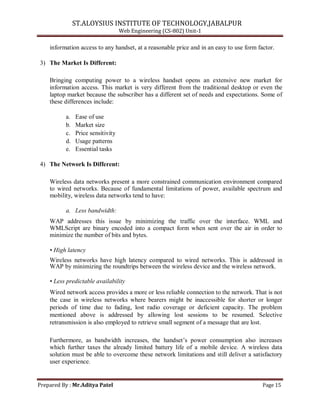 ST.ALOYSIUS INSTITUTE OF TECHNOLOGY,JABALPUR
Web Engineering (CS-802) Unit-1
information access to any handset, at a reasonable price and in an easy to use form factor.
3) The Market Is Different:
Bringing computing power to a wireless handset opens an extensive new market for
information access. This market is very different from the traditional desktop or even the
laptop market because the subscriber has a different set of needs and expectations. Some of
these differences include:
a. Ease of use
b. Market size
c. Price sensitivity
d. Usage patterns
e. Essential tasks
4) The Network Is Different:
Wireless data networks present a more constrained communication environment compared
to wired networks. Because of fundamental limitations of power, available spectrum and
mobility, wireless data networks tend to have:
a. Less bandwidth:
WAP addresses this issue by minimizing the traffic over the interface. WML and
WMLScript are binary encoded into a compact form when sent over the air in order to
minimize the number of bits and bytes.
• High latency
Wireless networks have high latency compared to wired networks. This is addressed in
WAP by minimizing the roundtrips between the wireless device and the wireless network.
• Less predictable availability
Wired network access provides a more or less reliable connection to the network. That is not
the case in wireless networks where bearers might be inaccessible for shorter or longer
periods of time due to fading, lost radio coverage or deficient capacity. The problem
mentioned above is addressed by allowing lost sessions to be resumed. Selective
retransmission is also employed to retrieve small segment of a message that are lost.
Furthermore, as bandwidth increases, the handset‘s power consumption also increases
which further taxes the already limited battery life of a mobile device. A wireless data
solution must be able to overcome these network limitations and still deliver a satisfactory
user experience.
Prepared By : Mr.Aditya Patel Page 15
 