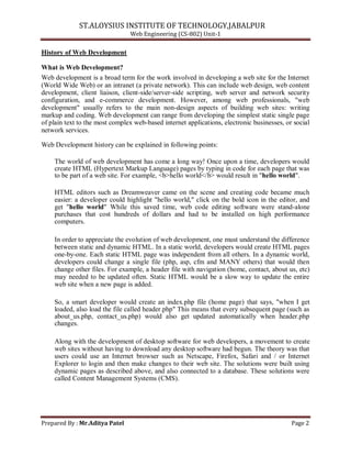 ST.ALOYSIUS INSTITUTE OF TECHNOLOGY,JABALPUR
Web Engineering (CS-802) Unit-1
History of Web Development
What is Web Development?
Web development is a broad term for the work involved in developing a web site for the Internet
(World Wide Web) or an intranet (a private network). This can include web design, web content
development, client liaison, client-side/server-side scripting, web server and network security
configuration, and e-commerce development. However, among web professionals, "web
development" usually refers to the main non-design aspects of building web sites: writing
markup and coding. Web development can range from developing the simplest static single page
of plain text to the most complex web-based internet applications, electronic businesses, or social
network services.
Web Development history can be explained in following points:
The world of web development has come a long way! Once upon a time, developers would
create HTML (Hypertext Markup Language) pages by typing in code for each page that was
to be part of a web site. For example, <b>hello world</b> would result in "hello world".
HTML editors such as Dreamweaver came on the scene and creating code became much
easier: a developer could highlight "hello world," click on the bold icon in the editor, and
get "hello world" While this saved time, web code editing software were stand-alone
purchases that cost hundreds of dollars and had to be installed on high performance
computers.
In order to appreciate the evolution of web development, one must understand the difference
between static and dynamic HTML. In a static world, developers would create HTML pages
one-by-one. Each static HTML page was independent from all others. In a dynamic world,
developers could change a single file (php, asp, cfm and MANY others) that would then
change other files. For example, a header file with navigation (home, contact, about us, etc)
may needed to be updated often. Static HTML would be a slow way to update the entire
web site when a new page is added.
So, a smart developer would create an index.php file (home page) that says, "when I get
loaded, also load the file called header.php" This means that every subsequent page (such as
about_us.php, contact_us.php) would also get updated automatically when header.php
changes.
Along with the development of desktop software for web developers, a movement to create
web sites without having to download any desktop software had begun. The theory was that
users could use an Internet browser such as Netscape, Firefox, Safari and / or Internet
Explorer to login and then make changes to their web site. The solutions were built using
dynamic pages as described above, and also connected to a database. These solutions were
called Content Management Systems (CMS).
Prepared By : Mr.Aditya Patel Page 2
 
