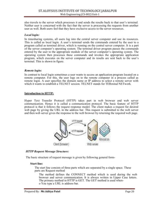 ST.ALOYSIUS INSTITUTE OF TECHNOLOGY,JABALPUR
Web Engineering (CS-802) Unit-1
also travels to the server which processes it and sends the results back to that user‘s terminal.
Neither user is concerned with the fact that the server is processing the requests from another
user as well. Both users feel that they have exclusive access to the server resources.
Local login:
In timesharing systems, all users log into the central server computer and use its resources.
This is called as local login. A user‘s terminal sends the commands entered by the user to a
program called as terminal driver, which is running on the central server computer. It is a part
of the server computer‘s operating system. The terminal driver program passes the commands
entered by the user to the appropriate module of the server computer‘s operating system. The
operating system then processes these commands and invokes the appropriate application
program, which executes on the server computer and its results are sent back to the user‘s
terminal. This is shown in figure.
Remote login:
In contrast to local login sometimes a user wants to access an application program located on a
remote computer. For this, the user logs on to the remote computer in a process called as
remote login. A user specifies the domain name or IP address to select a remote server with
which it wants to establish a TELNET session. TELNET stands for TERminal NETwork.
Introduction to HTTP:
Hyper Text Transfer Protocol (HTTP) takes part in web browser and web server
communication. Hence it is called a communication protocol. The basic feature of HTTP
protocol is that it follows the request response model. The client makes a request for desired
web page by giving the URL in the address bar. This request is submitted to the web server
and then web server gives the response to the web browser by returning the required web page.
HTTP Request Message Structure:
The basic structure of request message is given by following general form-
Start line:
The start line consists of three parts which are separated by a single space. These
parts are Request method
The method defines the CONNECT method which is used during the web
browser and server communication. It is always written in Upper Case letters.
The primary method in HTTP is GET. The GET method is used when-
o You type a URL is address bar.
Prepared By : Mr.Aditya Patel Page 20
 