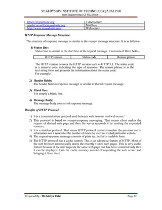 ST.ALOYSIUS INSTITUTE OF TECHNOLOGY,JABALPUR
Web Engineering (CS-802) Unit-1
telnet://mywebsite.org Telnet server
mailto:myself@mywebsite.org Mail box
http://www.mywebsite.com Web server
HTTP Response Message Structure:
The structure of response message is similar to the request message structure. It is as follows-
1) Status line:
Status line is similar to the start line in the request message. It consists of three fields-
HTTP version Status code Reason phrase
The HTTP version denotes the HTTP version such as HTTP/1.1. The status code
is a numeric code indicating the type of response. The reason phrase is in the
text string form and presents the information about the status code.
For example:
2) Header fields:
The header field in response message is similar to that of request message.
3) Blank line:
It is simply a blank line.
4) Message Body:
The message body consists of response message.
Benefits of HTTP Protocol:
1) It is a communication protocol used between web browser and web server.‘
2) This protocol is based on request-response messaging. That means client makes the
request of desired web page and then the server responds it by sending the requested
resource.
3) It is a stateless protocol. That means HTTP protocol cannot remember the previous user‘s
information nor it remember the number of times the user has visited particular website.
4) The request-response message consists of plain text in fairly readable form.
5) The HTTP protocol has a cache control. This is an advanced feature of HTTP. Most of
the web browser automatically stores the recently visited web pages. This is very useful
feature because if the user requests the same web page that has been visited already then
it can be displayed form the cache memory instead of requesting the web server and
bringing it from there.
Prepared By : Mr.Aditya Patel Page 22
 