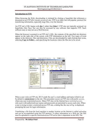 ST.ALOYSIUS INSTITUTE OF TECHNOLOGY,JABALPUR
Web Engineering (CS-802) Unit-1
Introduction to FTP:
When browsing the Web, downloading is initiated by clicking a hyperlink that references a
document at an FTP (file transfer protocol) site. FTP is an older, but still popular, protocol for
transferring information, especially large files, over the Internet.
An FTP site‘s URL begins with ftp://, rather than http://. FTP sites are typically accessed via
hyperlinks (See Fig.), but can also be accessed by any software that supports FTP. Such
software may or may not use a Web browser.
When the browser is pointed to an FTP site‘s URL, the contents of the specified site directory
appear on the right side of the screen, with FTP information on the left. Two types of icons
appear in the directory: files and directories. Files are downloaded by right clicking their icons,
selecting Copy to Folder... and specifying the locations where the files are to be saved.
When a user visits an FTP site, IE5.5 sends the user‘s e-mail address and name (which is set
by default to anonymous) to the site. This procedure occurs on FTP sites with public access,
where any user is permitted access. Many FTP sites on the Internet have restricted access;
only users with authorized user names and passwords are permitted to access such sites. When
a user is trying to enter a restricted-access FTP site, a dialog like the one in Fig. is displayed,
prompting the user for login information.
Transferring a file from the local machine to another location on the Internet is called uploading
and can be accomplished using the FTP protocol. To place information on a Web site, the files
must be uploaded to a specific restricted-access FTP server (this is dependent on the ISP). The
Prepared By : Mr.Aditya Patel Page 23
 