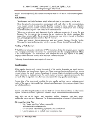 ST.ALOYSIUS INSTITUTE OF TECHNOLOGY,JABALPUR
Web Engineering (CS-802) Unit-1
process involves uploading the file to a directory on the FTP site that is accessible through the
Web.
Web Browser:
Web browser is a kind of software which is basically used to use resources on the web.
Over the networks, two computers communicate with each other. In this communication,
when request is made by one computer then that computer is called a client and when the
request gets served by another computer then that computer is called server. Thus exchange
of information takes place via Client-Server communication.
When user wants some web document then he makes the request for it using the web
browser. The browsers are the programs that are running on the clients‘ machines. The
request then gets served by the server and the requested page is then returned to the client.
It is getting displayed to the client on the web browser.
Various web browsers that are commonly used are- Internet Explorer, Mozilla Firefox,
Netscape Navigator and some other web browsers are- Opera, Google Chrome, & Safari.
Working of Web Browser:
A Web Browser acts as the client in the WWW interaction. Using this program, a user requests
for a web page stored on a web server. The web server locates this web page and sends it back
to the client computer. The web browser then interprets the web page written in the HTML
language/format and then displays it on the client computer‘s screen.
Following figure shows the working of web browser-
Search Engines:
While popular sites are well covered by most all of the portals, directories and search engines,
individual pages and lesser known sites are not. None are comprehensive and there is not always
overlap between the search engines. Sometimes, it is more effective to switch to another search
engine rather than to stick just to one. The search engines have many aspects in common, but they
also each differ in important ways. Here are some reasons for using specific search engines.
Google: One of the largest and certainly the most popular and best known. Includes cached
copies of the page as it appeared when indexed. Also have news, books, groups, image, Maps
and scholar databases.
.
Yahoo!: One of the largest databases and may find very specific items not found on other search
engines. Has advanced search capabilities. Also have image, multimedia and news databases.
Bing: Also one of the largest, and sometimes freshest, databases. Also have image,
multimedia, maps, and news databases. The default search engine in Internet Explorer in bing.
Advanced Searching Tips:
 Use ―phrase searching‖ whenever possible
 Add more words to focus results
 Use a + to turn off stemming, synonyms, and near matches
 Limit to .edu or .gov to exclude most ecommerce sites
Prepared By : Mr.Aditya Patel Page 24
 
