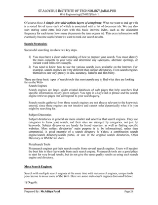 ST.ALOYSIUS INSTITUTE OF TECHNOLOGY,JABALPUR
Web Engineering (CS-802) Unit-1
Of course those 3 simple steps hide infinite layers of complexity. What we want to end up with
is a sorted list of terms each of which is associated with a list of document ids. We can also
start storing some extra info even with this basic inverted index, such as the document
frequency for each term (how many documents the term occurs in). This extra information will
eventually become useful when we want to rank our search results.
Search Strategies:
Successful searching involves two key steps.
1) You must have a clear understanding of how to prepare your search. You must identify
the main concepts in your topic and determine any synonyms, alternate spellings, or
variant word forms for concepts.
2) You need to know how to use the various search tools available on the Internet. For
example, search engines are very different than subject directories. Even search engines
themselves can vary greatly in size, accuracy, features and flexibility.
There are three basic types of search tools that most people use to find what they are looking
for on the Web-
Search Engines
Search engines are large, spider created databases of web pages that help searchers find
specific information on any given subject. You type in a keyword or phrase and the search
engine retrieves pages that correspond to your search query.
Search results gathered from these search engines are not always relevant to the keywords
entered, since these engines are not intuitive and cannot infer dynamically what it is you
might be searching for.
Subject Directories
Subject directories in general are more smaller and selective that search engines. They use
categories to focus your search, and their sites are arranged by categories, not just by
keywords. Subject directories are handy for broad searches, as well as finding specific
websites. Most subject directories‘ main purpose is to be informational, rather than
commercial. A good example of a search directory is Yahoo, a combination search
engine/search directory/search portal, or one of the original search directories, Open
Directory or DMOZ for short.
MetaSearch Tools
Metasearch engines get their search results from several search engines. Users will receive
the best hits to their keywords from each search engine. Metasearch tools are a good place
to start for very broad results, but do not give the same quality results as using each search
engine and directory.
Meta Search Engines:
Search with multiple search engines at the same time with metasearch engines, unique tools
you can use to scour more of the Web. Here are some metasearch engines discussed below:
1) Dogpile:
Prepared By : Mr.Aditya Patel Page 26
 