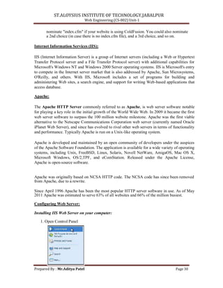 ST.ALOYSIUS INSTITUTE OF TECHNOLOGY,JABALPUR
Web Engineering (CS-802) Unit-1
nominate "index.cfm" if your website is using ColdFusion. You could also nominate
a 2nd choice (in case there is no index.cfm file), and a 3rd choice, and so on.
Internet Information Services (IIS):
IIS (Internet Information Server) is a group of Internet servers (including a Web or Hypertext
Transfer Protocol server and a File Transfer Protocol server) with additional capabilities for
Microsoft's Windows NT and Windows 2000 Server operating systems. IIS is Microsoft's entry
to compete in the Internet server market that is also addressed by Apache, Sun Microsystems,
O'Reilly, and others. With IIS, Microsoft includes a set of programs for building and
administering Web sites, a search engine, and support for writing Web-based applications that
access database.
Apache:
The Apache HTTP Server commonly referred to as Apache, is web server software notable
for playing a key role in the initial growth of the World Wide Web. In 2009 it became the first
web server software to surpass the 100 million website milestone. Apache was the first viable
alternative to the Netscape Communications Corporation web server (currently named Oracle
iPlanet Web Server), and since has evolved to rival other web servers in terms of functionality
and performance. Typically Apache is run on a Unix-like operating system.
Apache is developed and maintained by an open community of developers under the auspices
of the Apache Software Foundation. The application is available for a wide variety of operating
systems, including Unix, FreeBSD, Linux, Solaris, Novell NetWare, AmigaOS, Mac OS X,
Microsoft Windows, OS/2,TPF, and eComStation. Released under the Apache License,
Apache is open-source software.
Apache was originally based on NCSA HTTP code. The NCSA code has since been removed
from Apache, due to a rewrite.
Since April 1996 Apache has been the most popular HTTP server software in use. As of May
2011 Apache was estimated to serve 63% of all websites and 66% of the million busiest.
Configuring Web Server:
Installing IIS Web Server on your computer:
1. Open Control Panel
Prepared By : Mr.Aditya Patel Page 30
 