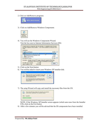 ST.ALOYSIUS INSTITUTE OF TECHNOLOGY,JABALPUR
Web Engineering (CS-802) Unit-1
2. Click on Add/Remove programs
3) Click on Add/Remove Windows Components
4) You will see the Windows Components Wizard.
Tick the box next to Internet Information Services (IIS)
5) Click on the Next button
6) You will be asked to insert your Windows XP installer disk
7) The setup Wizard will copy and install the necessary files from the CD.
NOTE: If the Windows XP Installer screen appears (which auto-runs from the Installer
CD), click on the Exit button
8) After a few minutes you will be advised that the IIS components have been installed
Prepared By : Mr.Aditya Patel Page 31
 