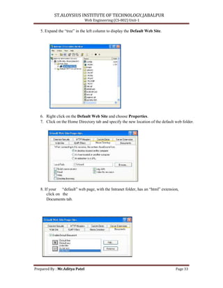 ST.ALOYSIUS INSTITUTE OF TECHNOLOGY,JABALPUR
Web Engineering (CS-802) Unit-1
5. Expand the ―tree‖ in the left column to display the Default Web Site.
6. Right click on the Default Web Site and choose Properties.
7. Click on the Home Directory tab and specify the new location of the default web folder.
8. If your ―default‖ web page, with the Intranet folder, has an ―html‖ extension,
click on the
Documents tab.
Prepared By : Mr.Aditya Patel Page 33
 