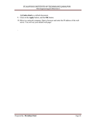 ST.ALOYSIUS INSTITUTE OF TECHNOLOGY,JABALPUR
Web Engineering (CS-802) Unit-1
Add index.html as a default document.
9. Click on the Apply button, and the OK button.
10. Move to a network computer. Open a browser and enter the IP address of the web
server. You will see your default web page!
.
Prepared By : Mr.Aditya Patel Page 34
 