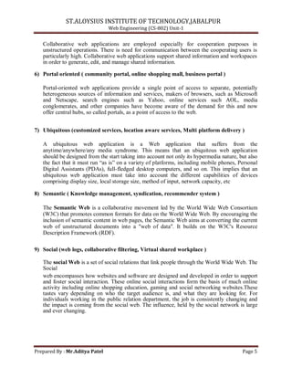 ST.ALOYSIUS INSTITUTE OF TECHNOLOGY,JABALPUR
Web Engineering (CS-802) Unit-1
Collaborative web applications are employed especially for cooperation purposes in
unstructured operations. There is need for communication between the cooperating users is
particularly high. Collaborative web applications support shared information and workspaces
in order to generate, edit, and manage shared information.
6) Portal oriented ( community portal, online shopping mall, business portal )
Portal-oriented web applications provide a single point of access to separate, potentially
heterogeneous sources of information and services, makers of browsers, such as Microsoft
and Netscape, search engines such as Yahoo, online services such AOL, media
conglomerates, and other companies have become aware of the demand for this and now
offer central hubs, so called portals, as a point of access to the web.
7) Ubiquitous (customized services, location aware services, Multi platform delivery )
A ubiquitous web application is a Web application that suffers from the
anytime/anywhere/any media syndrome. This means that an ubiquitous web application
should be designed from the start taking into account not only its hypermedia nature, but also
the fact that it must run ―as is‖ on a variety of platforms, including mobile phones, Personal
Digital Assistants (PDAs), full-fledged desktop computers, and so on. This implies that an
ubiquitous web application must take into account the different capabilities of devices
comprising display size, local storage size, method of input, network capacity, etc
8) Semantic ( Knowledge management, syndication, recommender system )
The Semantic Web is a collaborative movement led by the World Wide Web Consortium
(W3C) that promotes common formats for data on the World Wide Web. By encouraging the
inclusion of semantic content in web pages, the Semantic Web aims at converting the current
web of unstructured documents into a "web of data". It builds on the W3C's Resource
Description Framework (RDF).
9) Social (web logs, collaborative filtering, Virtual shared workplace )
The social Web is a set of social relations that link people through the World Wide Web. The
Social
web encompasses how websites and software are designed and developed in order to support
and foster social interaction. These online social interactions form the basis of much online
activity including online shopping education, gaming and social networking websites.These
tastes vary depending on who the target audience is, and what they are looking for. For
individuals working in the public relation department, the job is consistently changing and
the impact is coming from the social web. The influence, held by the social network is large
and ever changing.
Prepared By : Mr.Aditya Patel Page 5
 