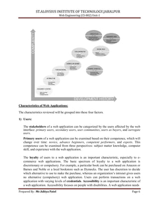 ST.ALOYSIUS INSTITUTE OF TECHNOLOGY,JABALPUR
Web Engineering (CS-802) Unit-1
Characteristics of Web Applications:
The characteristics reviewed will be grouped into these four factors.
1) Users:
The stakeholders of a web application can be categorized by the users affected by the web
interface: primary users, secondary users, user communities, users as buyers, and surrogate
users.
Primary users of a web application can be examined based on their competence, which will
change over time: novice, advance beginners, competent performers, and experts. This
competence can be examined from three perspectives: subject matter knowledge, computer
skill, and experience with the web application.
The loyalty of users to a web application is an important characteristic, especially to e-
commerce web applications. The basic spectrum of loyalty to a web application is
discretionary or compulsory. For example, a particular book can be purchased on Amazon or
Barnes and Noble or a local bookstore such as Dymocks. The user has discretion to decide
which alternative to use to make the purchase, whereas an organization‘s intranet gives users
no alternative (compulsory) web application. Users can perform transactions on a web
application with varying levels of credentials. Accessibility is an important characteristic of
a web application. Accessibility focuses on people with disabilities. A web application needs
Prepared By : Mr.Aditya Patel Page 6
 