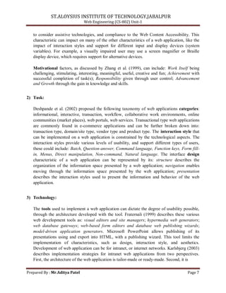 ST.ALOYSIUS INSTITUTE OF TECHNOLOGY,JABALPUR
Web Engineering (CS-802) Unit-1
to consider assistive technologies, and compliance to the Web Content Accessibility. This
characteristic can impact on many of the other characteristics of a web application, like the
impact of interaction styles and support for different input and display devices (system
variables). For example, a visually impaired user may use a screen magnifier or Braille
display device, which requires support for alternative devices.
Motivational factors, as discussed by Zhang et al. (1999), can include: Work Itself being
challenging, stimulating, interesting, meaningful, useful, creative and fun; Achievement with
successful completion of task(s); Responsibility given through user control; Advancement
and Growth through the gain in knowledge and skills.
2) Task:
Deshpande et al. (2002) proposed the following taxonomy of web applications categories:
informational, interactive, transaction, workflow, collaborative work environments, online
communities (market places), web portals, web services. Transactional type web applications
are commonly found in e-commerce applications and can be further broken down into:
transaction type, domain/site type, vendor type and product type. The interaction style that
can be implemented on a web application is constrained by the technological aspects. The
interaction styles provide various levels of usability, and support different types of users,
these could include: Batch, Question-answer, Command language, Function keys, Form fill-
in, Menus, Direct manipulation, Non-command, Natural language. The interface design
characteristic of a web application can be represented by its: structure describes the
organization of the information space presented by a web application; navigation enables
moving through the information space presented by the web application; presentation
describes the interaction styles used to present the information and behavior of the web
application.
3) Technology:
The tools used to implement a web application can dictate the degree of usability possible,
through the architecture developed with the tool. Fraternali (1999) describes these various
web development tools as: visual editors and site managers; hypermedia web generators;
web database gateways; web-based form editors and database web publishing wizards;
model-driven application generators. Microsoft PowerPoint allows publishing of its
presentations using and export into HTML, with a publishing wizard. This tool limits the
implementation of characteristics, such as design, interaction style, and aesthetics.
Development of web application can be for intranet, or internet networks. Karlsbjerg (2003)
describes implementation strategies for intranet web applications from two perspectives.
First, the architecture of the web application is tailor-made or ready-made. Second, it is
Prepared By : Mr.Aditya Patel Page 7
 