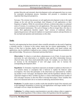 ST.ALOYSIUS INSTITUTE OF TECHNOLOGY,JABALPUR
Web Engineering (CS-802) Unit-1
product lifecycles and extremely short development cycles and apparently leave no room
for systematic development process. Immediate web presence is considered more
important than long term perspective.
Fast pace: The extreme time pressure on web application development is due to the rapid
change on the web and the accordingly short lifespans of web applications or their
frequency of updates. While for conventional software, evolution takes place in a planned
series of versions, it is continuous for web applications. This means that web applications
are in permanent maintenance. The cycle of change is often no longer than a few days or
weeks. Web applications therefore require ―lean‖ versions of traditional software
engineering processes with special emphasis on requirement analysis and specification on
the one hand and operation and maintenance on the other.
Needs:
Need for web engineering has been stressed, where scientific principles are the result of applying
a scientific process. A process in this context means that our current understanding, i.e. our
theory of how best to develop, deploy and maintain high quality web based systems and
applications, may be modified or replaced as new evidence is found through the accumulation of
data and knowledge. This process is illustrated and described below:
Observation: To observe or read about a phenomenon or set of facts. In most cases the
motivation for such observation is to identify cause and affect relationships between
observed items, since these entail predictable results. For example, we can observe that
an increase in the development of new web pages seems also to increase the
corresponding development effort.
Hypothesis: To formulate a hypothesis represents an attempt to explain an observation. It
is a tentative theory or assumption that is believed to explain the behavior under
investigation. The items that participate in the observation are represented by variables
(eg number of new web pages, development effort) and the hypothesis indicates what is
expected to happen to these variables (eg there is a linear relationship between number of
new web pages increases so does the effort to develop these pages.) These variables first
need to be measured and to do so we need an underlying measurement theory.
Prediction: To predict means to predict results that should be found if the rationale used
in the hypothesis formulation is correct (eg web applications with larger number of new
web pages will use a larger development effort).
Validation: To validate requires experimentation to provide evidence either to support or
refute the initial hypothesis. If the evidence refutes the hypothesis then the hypothesis
Prepared By : Mr.Aditya Patel Page 9
 