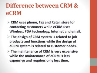 Difference between CRM &
eCRM
 CRM uses phone, Fax and Retail store for
contacting customers while eCRM uses
Wireless, PDA technology, Internet and email.
 The design of CRM system is related to job
products and functions while the design of
eCRM system is related to customer needs.
 The maintenance of CRM is very expensive
while the maintenance of eCRM is less
expensive and requires only less time.
 