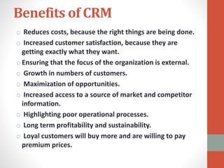 Benefits of CRM
o Reduces costs, because the right things are being done.
o Increased customer satisfaction, because they are
getting exactly what they want.
o Ensuring that the focus of the organization is external.
o Growth in numbers of customers.
o Maximization of opportunities.
o Increased access to a source of market and competitor
information.
o Highlighting poor operational processes.
o Long term profitability and sustainability.
o Loyal customers will buy more and are willing to pay
premium prices.
 