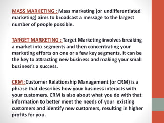 MASS MARKETING : Mass marketing (or undifferentiated
marketing) aims to broadcast a message to the largest
number of people possible.
TARGET MARKETING : Target Marketing involves breaking
a market into segments and then concentrating your
marketing efforts on one or a few key segments. It can be
the key to attracting new business and making your small
business’s a success.
CRM :Customer Relationship Management (or CRM) is a
phrase that describes how your business interacts with
your customers. CRM is also about what you do with that
information to better meet the needs of your existing
customers and identify new customers, resulting in higher
profits for you.
 
