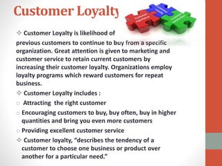 Customer Loyalty
 Customer Loyalty is likelihood of
previous customers to continue to buy from a specific
organization. Great attention is given to marketing and
customer service to retain current customers by
increasing their customer loyalty. Organizations employ
loyalty programs which reward customers for repeat
business.
 Customer Loyalty includes :
o Attracting the right customer
o Encouraging customers to buy, buy often, buy in higher
quantities and bring you even more customers
o Providing excellent customer service
 Customer loyalty, “describes the tendency of a
customer to choose one business or product over
another for a particular need.”
 