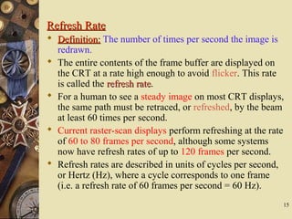 15
Refresh RateRefresh Rate
 Definition:Definition: The number of times per second the image is
redrawn.
 The entire contents of the frame buffer are displayed on
the CRT at a rate high enough to avoid flicker. This rate
is called the refresh raterefresh rate.
 For a human to see a steady image on most CRT displays,
the same path must be retraced, or refreshed, by the beam
at least 60 times per second.
 Current raster-scan displays perform refreshing at the rate
of 60 to 80 frames per second, although some systems
now have refresh rates of up to 120 frames per second.
 Refresh rates are described in units of cycles per second,
or Hertz (Hz), where a cycle corresponds to one frame
(i.e. a refresh rate of 60 frames per second = 60 Hz).
 