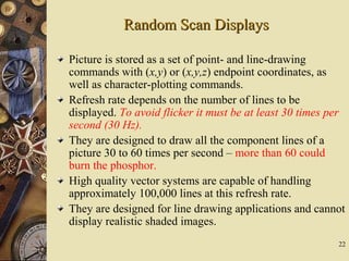 22
Random Scan DisplaysRandom Scan Displays
Picture is stored as a set of point- and line-drawing
commands with (x,y) or (x,y,z) endpoint coordinates, as
well as character-plotting commands.
Refresh rate depends on the number of lines to be
displayed. To avoid flicker it must be at least 30 times per
second (30 Hz).
They are designed to draw all the component lines of a
picture 30 to 60 times per second – more than 60 could
burn the phosphor.
High quality vector systems are capable of handling
approximately 100,000 lines at this refresh rate.
They are designed for line drawing applications and cannot
display realistic shaded images.
 