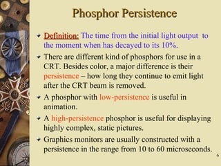 6
Phosphor PersistencePhosphor Persistence
Definition:Definition: The time from the initial light output to
the moment when has decayed to its 10%.
There are different kind of phosphors for use in a
CRT. Besides color, a major difference is their
persistence – how long they continue to emit light
after the CRT beam is removed.
A phosphor with low-persistence is useful in
animation.
A high-persistence phosphor is useful for displaying
highly complex, static pictures.
Graphics monitors are usually constructed with a
persistence in the range from 10 to 60 microseconds.
 