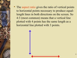 9
 The aspect ratio gives the ratio of vertical points
to horizontal points necessary to produce equal-
length lines in both directions on the screen. So
4:3 (most common) means that a vertical line
plotted with 4 points has the same length as a
horizontal line plotted with 3 points.
 