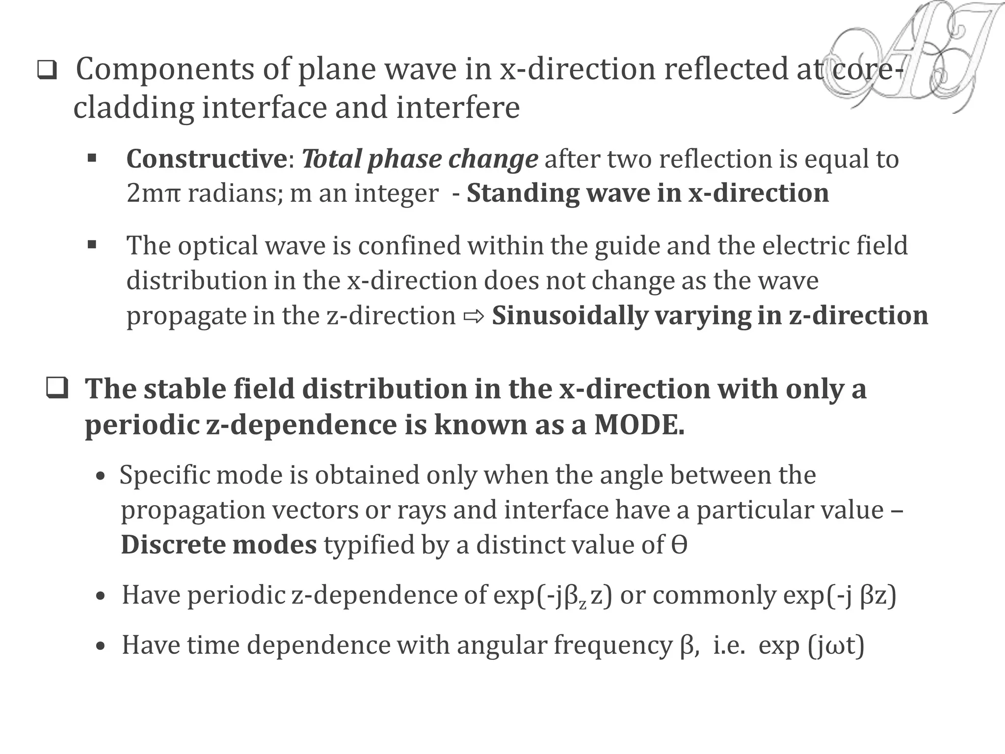  Components of plane wave in x-direction reflected at core-
cladding interface and interfere
 Constructive: Total phase change after two reflection is equal to
2mπ radians; m an integer - Standing wave in x-direction
 The optical wave is confined within the guide and the electric field
distribution in the x-direction does not change as the wave
propagate in the z-direction ⇨ Sinusoidally varying in z-direction
 The stable field distribution in the x-direction with only a
periodic z-dependence is known as a MODE.
• Specific mode is obtained only when the angle between the
propagation vectors or rays and interface have a particular value –
Discrete modes typified by a distinct value of Ө
• Have periodic z-dependence of exp(-jβz z) or commonly exp(-j βz)
• Have time dependence with angular frequency β, i.e. exp (jωt)
 
