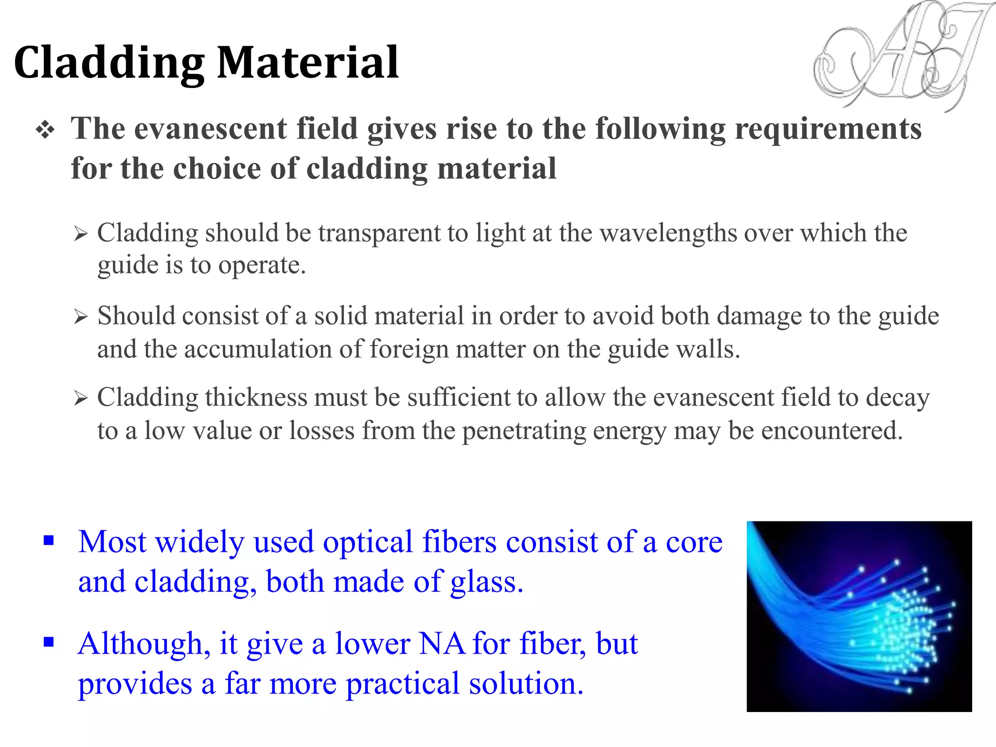  The evanescent field gives rise to the following requirements
for the choice of cladding material
 Cladding should be transparent to light at the wavelengths over which the
guide is to operate.
 Should consist of a solid material in order to avoid both damage to the guide
and the accumulation of foreign matter on the guide walls.
 Cladding thickness must be sufficient to allow the evanescent field to decay
to a low value or losses from the penetrating energy may be encountered.
 Most widely used optical fibers consist of a core
and cladding, both made of glass.
 Although, it give a lower NAfor fiber, but
provides a far more practical solution.
Cladding Material
 