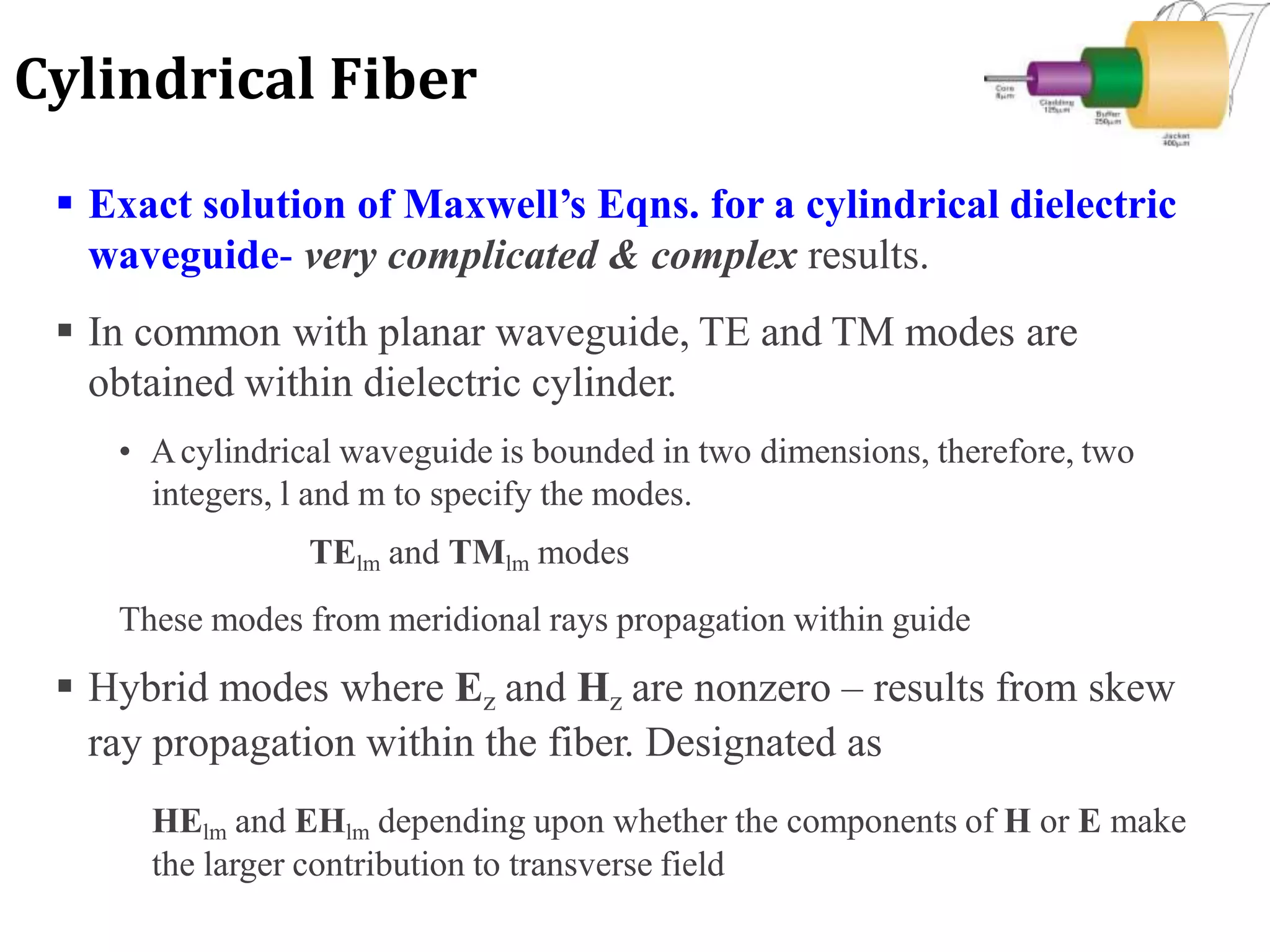  Exact solution of Maxwell’s Eqns. for a cylindrical dielectric
waveguide- very complicated & complex results.
 In common with planar waveguide, TE and TM modes are
obtained within dielectric cylinder.
• Acylindrical waveguide is bounded in two dimensions, therefore, two
integers, l and m to specify the modes.
TElm and TMlm modes
These modes from meridional rays propagation within guide
 Hybrid modes where Ez and Hz are nonzero – results from skew
ray propagation within the fiber. Designated as
HElm and EHlm depending upon whether the components of H or E make
the larger contribution to transverse field
Cylindrical Fiber
 