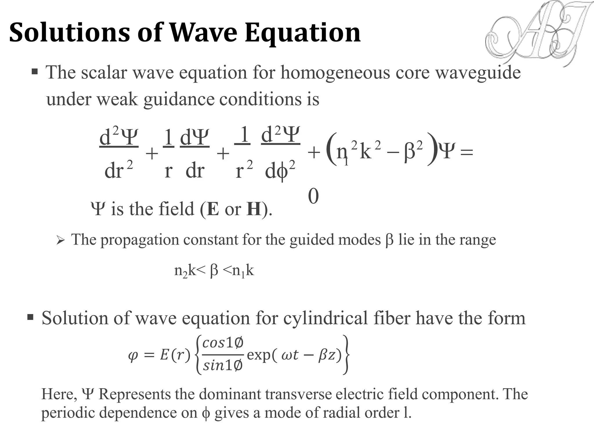  The scalar wave equation for homogeneous core waveguide
under weak guidance conditions
1 d 
is
 n2
k2
 2
 
0
2 2
d  1 d
  1
dr2
r2
d2
r dr
 is the field (E or H).
 The propagation constant for the guided modes  lie in the range
n2k<  <n1k
 Solution of wave equation for cylindrical fiber have the form
Here,  Represents the dominant transverse electric field component. The
periodic dependence on  gives a mode of radial order l.
𝜑 = 𝐸(𝑟)
𝑐𝑜𝑠1∅
𝑠𝑖𝑛1∅
exp( 𝜔𝑡 − 𝛽𝑧)
Solutions of Wave Equation
 