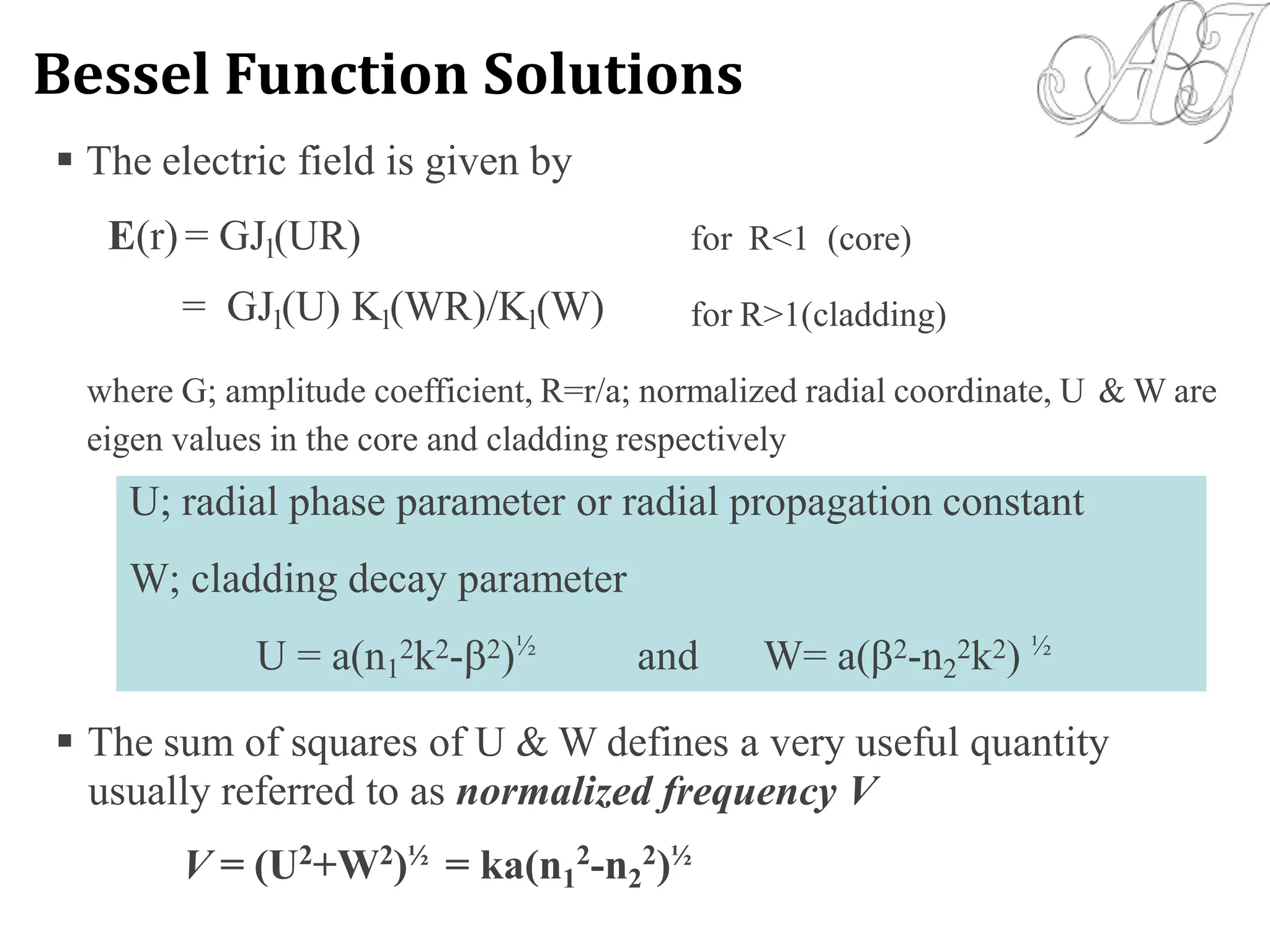 The electric field is given by
E(r) = GJl(UR)
= GJl(U) Kl(WR)/Kl(W)
for R<1 (core)
for R>1(cladding)
where G; amplitude coefficient, R=r/a; normalized radial coordinate, U
eigen values in the core and cladding respectively
& W are
 The sum of squares of U & W defines a very useful quantity
usually referred to as normalized frequency V
V = (U2
+W2
)½
= ka(n1
2
-n2
2
)½
U; radial phase parameter or radial propagation constant
W; cladding decay parameter
U = a(n1
2k2-2)½
and W= a(2-n2
2k2) ½
Bessel Function Solutions
 