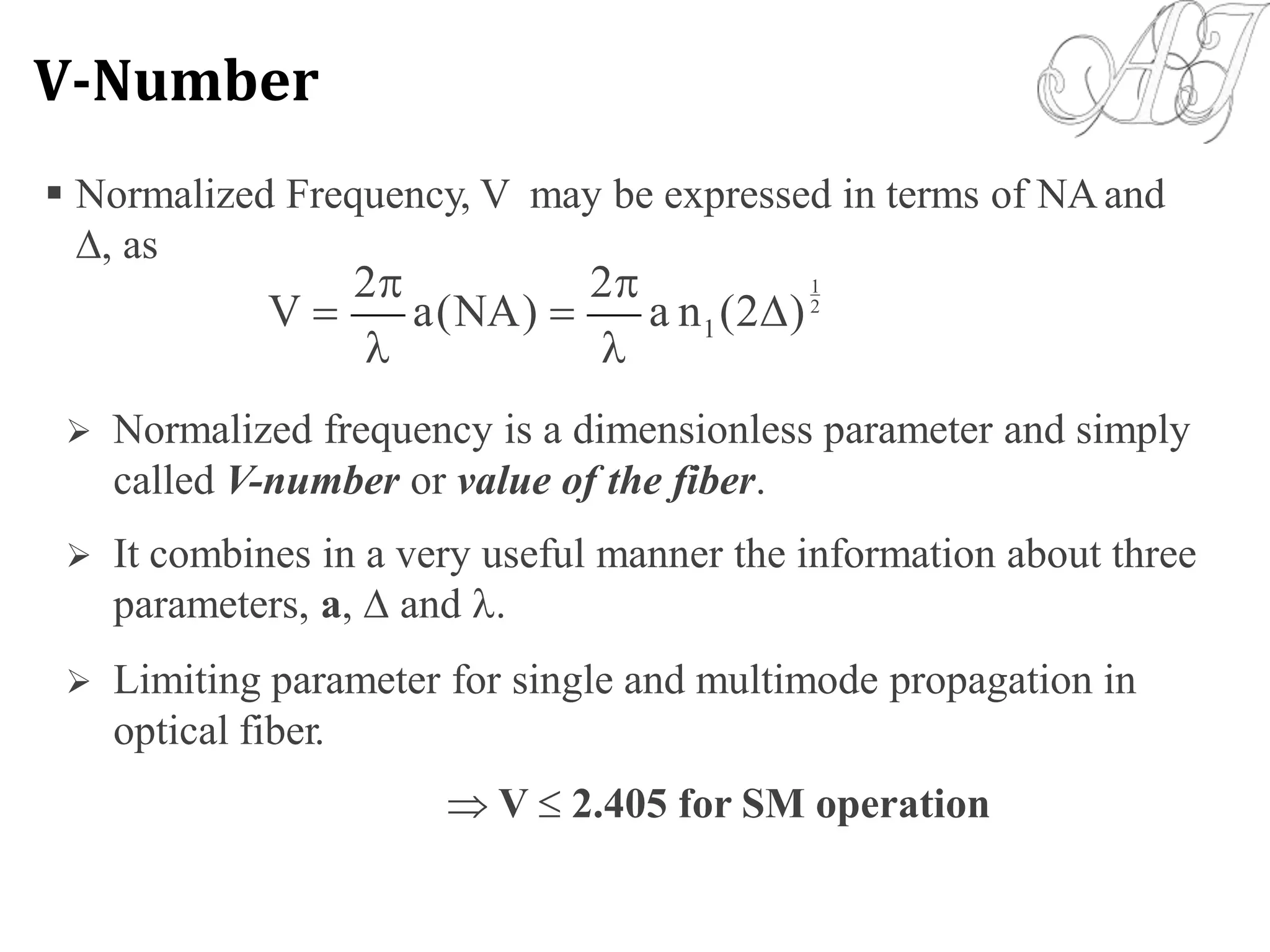  Normalized Frequency, V may be expressed in terms of NAand
, as
2 2 1
V  a(NA)  a n (2)2
1
 
 Normalized frequency is a dimensionless parameter and simply
called V-number or value of the fiber.
 It combines in a very useful manner the information about three
parameters, a,  and .
 Limiting parameter for single and multimode propagation in
optical fiber.
 V  2.405 for SM operation
V-Number
 